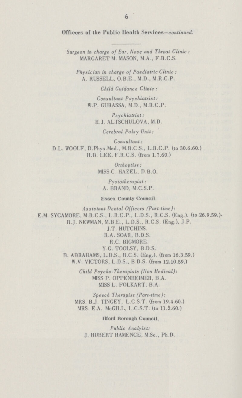 6 Officers of the Public Health Services—continued. Surgeon in charge of Ear, Nose and Throat Clinic: MARGARET M. MASON, M.A., F.R.C.S. Physician in charge of Paediatric Clinic: A. RUSSELL, O.B.E., M.D., M.R.C.P. Child Guidance Clinic: Consultant Psychiatrist: W.P. GURASSA, M.D., M.R.C.P. Psychiatrist: H.J. ALTSCHULOVA, M.D. Cerebral Palsy Unit: Consultant: D.L. WOOLF, D.Phys.MedM.R.C.S., L.R.C.P. (to 30.6.60.) H.B. LEE. F.R.C.S. (from 1.7.60.) Orthoptist: MISS C. HAZEL, D.B.O. Pysiotherapist: A. BRAND, M.C.S.P. Essex County Council. Assistant Dental Officers (Part-time): E.M. SYCAMORE, M.R.C.S., L.R.C.P., L.D.S., R.C.S. (Eng.). (to 26,9,59.). R.J. NEWMAN, M.B.E., L.D.S., R.C.S. (Eng.), J.P. J.T. HUTCHINS. R.A. SOAR, B.D.S. R.C. BIGMORE. Y.G. TOOLSY, B.D.S. B. ABRAHAMS, L.D.S., R.C.S. (Eng.). (from 16.3.59.) W.V. VICTORS, L.D.S., B.D.S. (from 12.10.59.) Child Psycho-Therapists (Non Medical): MISS P. OPPENHEIMER, B.A. MISS L. FOLKART, B.A. Speech Therapist (Part-time): MRS. B.J. TINGEY, L.C.S.T. (from 19.4.60.) MRS. E.A. McGILL, L.C.S.T. (to 11.2.60.) Ilford Borough Council. Public Analyist: J. HUBERT HAMENCE, M.Sc., Ph.D.