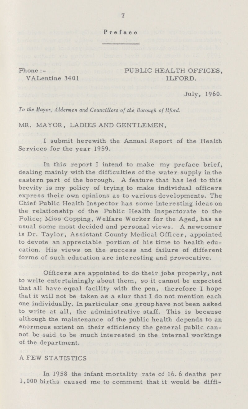 7 Preface Phone PUBLIC HEALTH OFFICES, VALentine 3401 ILFORD. July, 1960. To the Mayor, Aldermen and Councillors of the Borough of Ilford. MR. MAYOR, LADIES AND GENTLEMEN, I submit herewith the Annual Report of the Health Services for the year 1959. In this report I intend to make my preface brief, dealing mainly with the difficulties of the water supply in the eastern part of the borough. A feature that has led to this brevity is my policy of trying to make individual officers express their own opinions as to various developments. The Chief Public Health Inspector has some interesting ideas on the relationship of the Public Health Inspectorate to the Police; Miss Copping, Welfare Worker for the Aged, has as usual some most decided and personal views. A newcomer is Dr. Taylor, Assistant County Medical Officer, appointed to devote an appreciable portion of his time to health edu cation. His views on the success and failure of different forms of such education are interesting and provocative. Officers are appointed to do their jobs properly, not to write entertainingly about them, so it cannot be expected that all have equal facility with the pen, therefore I hope that it will not be taken as a slur that I do not mention each one individually. In particular one group have not been asked to write at all, the administrative staff. This is because although the maintenance of the public health depends to an enormous extent on their efficiency the general public can not be said to be much interested in the internal workings of the department. A FEW STATISTICS In 1958 the infant mortality rate of 16. 6 deaths per 1,000 births caused me to comment that it would be diffi¬