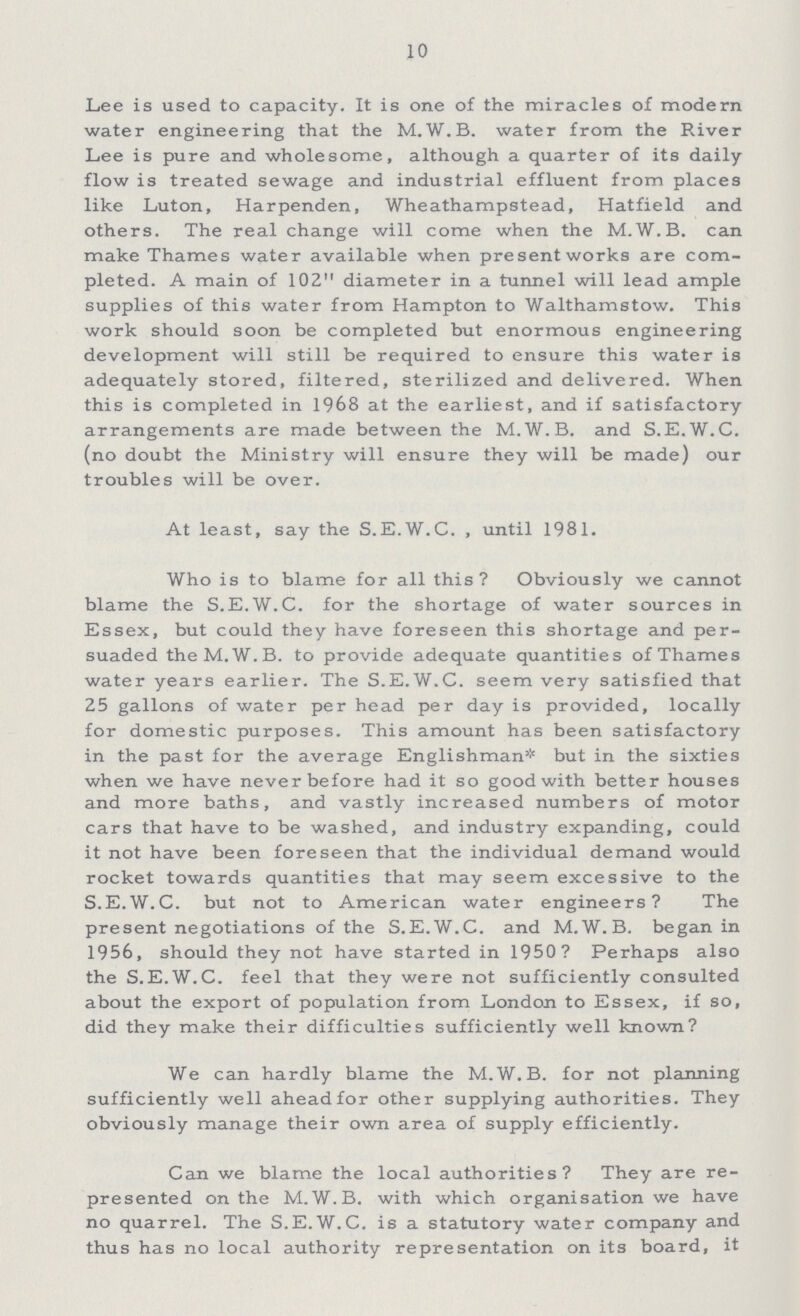 10 Lee is used to capacity. It is one of the miracles of modern water engineering that the M.W.B. water from the River Lee is pure and wholesome, although a quarter of its daily flow is treated sewage and industrial effluent from places like Luton, Harpenden, Wheathampstead, Hatfield and others. The real change will come when the M.W.B. can make Thames water available when present works are com pleted. A main of 102 diameter in a tunnel will lead ample supplies of this water from Hampton to Walthamstow. This work should soon be completed but enormous engineering development will still be required to ensure this water is adequately stored, filtered, sterilized and delivered. When this is completed in 1968 at the earliest, and if satisfactory arrangements are made between the M.W.B. and S.E.W.C. (no doubt the Ministry will ensure they will be made) our troubles will be over. At least, say the S.E.W.C. , until 1981. Who is to blame for all this? Obviously we cannot blame the S.E.W.C. for the shortage of water sources in Essex, but could they have foreseen this shortage and per suaded the M.W. B. to provide adequate quantities of Thames water years earlier. The S.E.W.C. seem very satisfied that 25 gallons of water per head per day is provided, locally for domestic purposes. This amount has been satisfactory in the past for the average Englishman* but in the sixties when we have never before had it so good with better houses and more baths, and vastly increased numbers of motor cars that have to be washed, and industry expanding, could it not have been foreseen that the individual demand would rocket towards quantities that may seem excessive to the S.E.W.C. but not to American water engineers? The present negotiations of the S.E.W.C. and M.W.B. began in 1956, should they not have started in 1950? Perhaps also the S.E.W.C. feel that they were not sufficiently consulted about the export of population from London to Essex, if so, did they make their difficulties sufficiently well known? We can hardly blame the M.W.B. for not planning sufficiently well aheadfor other supplying authorities. They obviously manage their own area of supply efficiently. Can we blame the local authorities? They are re presented on the M.W.B. with which organisation we have no quarrel. The S.E.W.C. is a statutory water company and thus has no local authority representation on its board, it