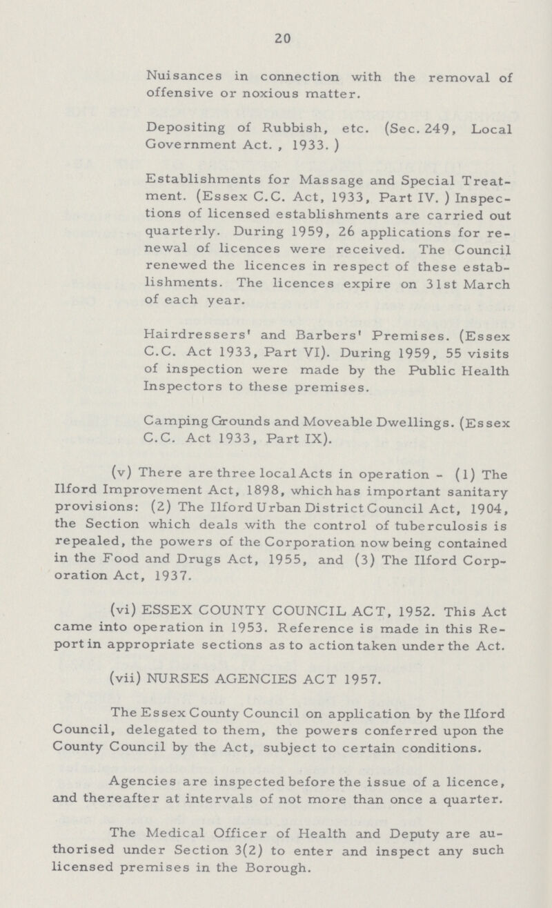 20 Nuisances in connection with the removal of offensive or noxious matter. Depositing of Rubbish, etc. (Sec. 249, Local Government Act., 1933. ) Establishments for Massage and Special Treat ment. (Essex C.C. Act, 1933, Part IV. ) Inspec tions of licensed establishments are carried out quarterly. During 1959, 26 applications for re newal of licences were received. The Council renewed the licences in respect of these estab lishments. The licences expire on 31st March of each year. Hairdressers' and Barbers' Premises. (Essex C.C. Act 1933, Part VI). During 1959, 55 visits of inspection were made by the Public Health Inspectors to these premises. Camping Grounds and Moveable Dwellings. (Essex C.C. Act 1933, Part IX). (v) There are three local Acts in operation- (1) The Ilford Improvement Act, 1898, which has important sanitary provisions: (2) The Ilford Urban District Council Act, 1904, the Section which deals with the control of tuberculosis is repealed, the powers of the Corporation now being contained in the Food and Drugs Act, 1955, and (3) The Ilford Corp oration Act, 1937. (vi) ESSEX COUNTY COUNCIL ACT, 1952. This Act came into operation in 1953. Reference is made in this Re port in appropriate sections as to action taken under the Act. (vii) NURSES AGENCIES ACT 1957. The Essex County Council on application by the Ilford Council, delegated to them, the powers conferred upon the County Council by the Act, subject to certain conditions. Agencies are inspected before the issue of a licence, and thereafter at intervals of not more than once a quarter. The Medical Officer of Health and Deputy are au thorised under Section 3(2) to enter and inspect any such licensed premises in the Borough.