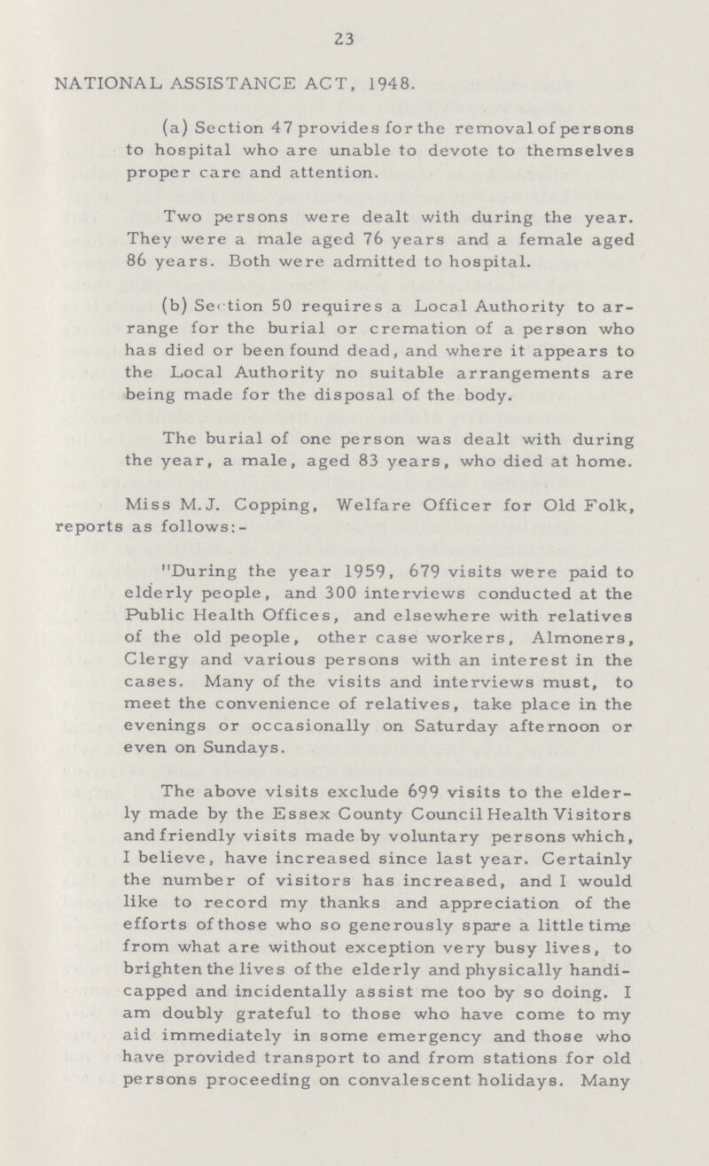 23 NATIONAL ASSISTANCE ACT, 1948. (a) Section 47 provides for the removal of persons to hospital who are unable to devote to themselves proper care and attention. Two persons were dealt with during the year. They were a male aged 76 years and a female aged 86 years. Both were admitted to hospital. (b) Section 50 requires a Local Authority to ar range for the burial or cremation of a person who has died or been found dead, and where it appears to the Local Authority no suitable arrangements are being made for the disposal of the body. The burial of one person was dealt with during the year, a male, aged 83 years, who died at home. Miss M.J. Copping, Welfare Officer for Old Folk, reports as follows:- During the year 1959, 679 visits were paid to elderly people, and 300 interviews conducted at the Public Health Offices, and elsewhere with relatives of the old people, other case workers, Almoners, Clergy and various persons with an interest in the cases. Many of the visits and interviews must, to meet the convenience of relatives, take place in the evenings or occasionally on Saturday afternoon or even on Sundays. The above visits exclude 699 visits to the elder ly made by the Essex County Council Health Visitors and friendly visits made by voluntary persons which, I believe, have increased since last year. Certainly the number of visitors has increased, and I would like to record my thanks and appreciation of the efforts of those who so generously spare a little time from what are without exception very busy lives, to brighten the lives of the elderly and physically handi capped and incidentally assist me too by so doing. I am doubly grateful to those who have come to my aid immediately in some emergency and those who have provided transport to and from stations for old persons proceeding on convalescent holidays. Many
