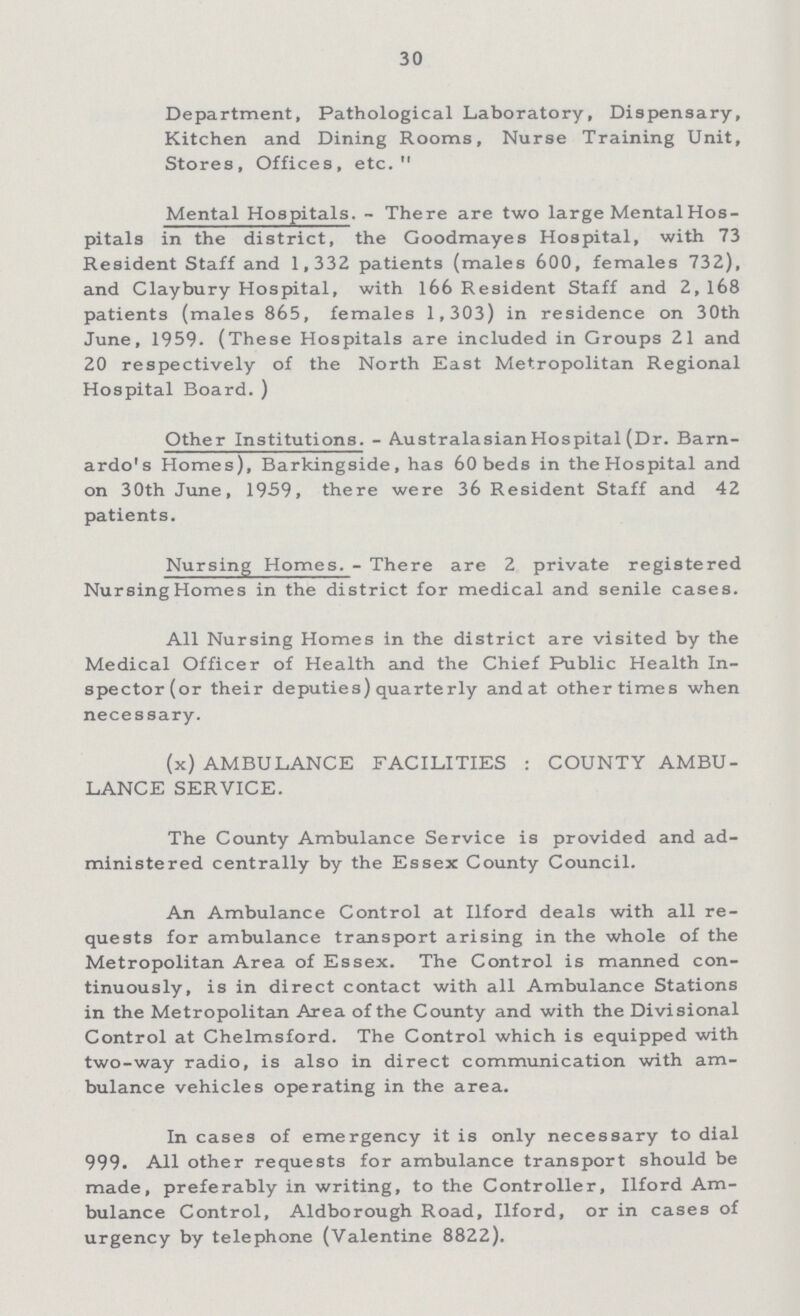 30 Department, Pathological Laboratory, Dispensary, Kitchen and Dining Rooms, Nurse Training Unit, Stores, Offices, etc. Mental Hospitals.- There are two large Mental Hos pitals in the district, the Goodmayes Hospital, with 73 Resident Staff and 1,332 patients (males 600, females 732), and Claybury Hospital, with 166 Resident Staff and 2, 168 patients (males 865, females 1,303) in residence on 30th June, 1959. (These Hospitals are included in Groups 21 and 20 respectively of the North East Metropolitan Regional Hospital Board. ) Other Institutions.- Australasian Hospital (Dr. Barn ardo's Homes), Barkingside, has 60 beds in the Hospital and on 30th June, 1959, there were 36 Resident Staff and 42 patients. Nursing Homes.- There are 2 private registered Nursing Homes in the district for medical and senile cases. All Nursing Homes in the district are visited by the Medical Officer of Health and the Chief Public Health In spector (or their deputies) quarterly and at other times when necessary. (x) AMBULANCE FACILITIES: COUNTY AMBU LANCE SERVICE. The County Ambulance Service is provided and ad ministered centrally by the Essex County Council. An Ambulance Control at Ilford deals with all re quests for ambulance transport arising in the whole of the Metropolitan Area of Essex. The Control is manned con tinuously, is in direct contact with all Ambulance Stations in the Metropolitan Area of the County and with the Divisional Control at Chelmsford. The Control which is equipped with two-way radio, is also in direct communication with am bulance vehicles operating in the area. In cases of emergency it is only necessary to dial 999. All other requests for ambulance transport should be made, preferably in writing, to the Controller, Ilford Am bulance Control, Aldborough Road, Ilford, or in cases of urgency by telephone (Valentine 8822).