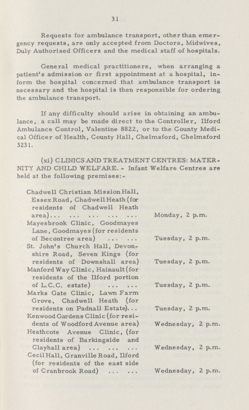 31 Requests for ambulance transport, other than emer gency requests, are only accepted from Doctors, Midwives, Duly Authorised Officers and the medical staff of hospitals. General medical practitioners, when arranging a patient's admission or first appointment at a hospital, in form the hospital concerned that ambulance transport is necessary and the hospital is then responsible for ordering the ambulance transport. If any difficulty should arise in obtaining an ambu lance, a call may be made direct to the Controller, Ilford Ambulance Control, Valentine 8822, or to the County Medi cal Officer of Health, County Hall, Chelmsford, Chelmsford 3231. (xi) CLINICS AND TREATMENT CENTRES: MATER NITY AND CHILD WELFARE. - Infant Welfare Centres are held at the following premises Chadwell Christian Mission Hall, EssexRoad, Chadwell Heath (far residents of Chadwell Heath area) Monday, 2 p.m. Mayesbrook Clinic, Goodmayes Lane, Goodmayes (for residents of Becontree area) Tuesday, 2 p.m. St. John's Church Hall, Devon shire Road, Seven Kings (for residents of Downshall area) Tuesday, 2 p.m. Manford Way Clinic, Hainault(for residents of the Ilford portion of L.C.C. estate) Tuesday, 2 p.m. Marks Gate Clinic, Lawn Farm Grove, Chadwell Heath (for residents on Padnall Estate) Tuesday, 2 p.m. Kenwood Gardens Clinic (for resi dents of Woodford Avenue area) Wednesday, 2 p.m. Heathcote Avenue Clinic, (for residents of Barkingside and Clayhall area) Wednesday, 2 p.m. CecilHall, Granville Road, Ilford (for residents of the east side of Cranbrook Road) Wednesday, 2 p.m.