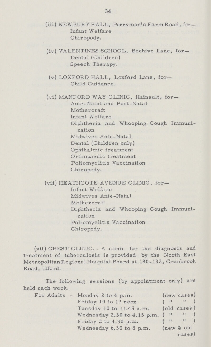 34 (iii) NEWBURY HALL,, Per ryman1 s Farm Road, far- Infant Welfare Chiropody. (iv) VALENTINES SCHOOL, Beehive Lane, for— Dental (Children) Speech Therapy. (v) LOXFORD HALL, Loxford Lane, for — Child Guidance. (vi) MANFORD WAY CLINIC, Hainault, for Ante-Natal and Post-Natal Mothercraft Infant Welfare Diphtheria and Whooping Cough Immuni¬ zati on Midwives Ante-Natal Dental (Children only) Ophthalmic treatment Orthopaedic treatment Poliomyelitis Vaccination Chiropody. (vii) HEATHCOTE AVENUE CLINIC, for Infant Welfare Midwives Ante-Natal Mothercraft Diphtheria and Whooping Cough Immuni zation Poliomyelitis Vaccination Chiropody. (xii) CHEST CLINIC.- A clinic for the diagnosis and treatment of tuberculosis is provided by the North East Metropolitan Regional Hospital Board at 130-132, Cranbrook Road, Ilford. The following sessions (by appointment only) are held each week. For Adults - Monday 2 to 4 p.m. (new cases) Friday 10 to 12 noon ( ) Tuesday 10 to 11.45 a.m. (old cases) Wednesday 2.30 to 4.15 p.m. ( ) Friday 2 to 4.30 p.m. ( ) Wednesday 6.30 to 8 p.m. (new & old cases)