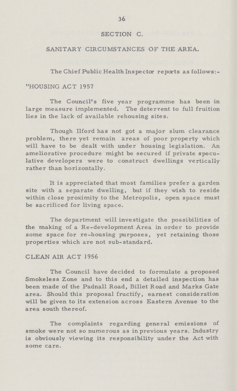 36 SECTION C. SANITARY CIRCUMSTANCES OF THE AREA. The Chief Public Health Inspector reports as follows: HOUSING ACT 1957 The Council's five year programme has been in large measure implemented. The deterrent to full fruition lies in the lack of available rehousing sites. Though Ilford has not got a major slum clearance problem, there yet remain areas of poor property which will have to be dealt with under housing legislation. An ameliorative procedure might be secured if private specu lative developers were to construct dwellings vertically rather than horizontally. It is appreciated that most families prefer a garden site with a separate dwelling, but if they wish to reside within close proximity to the Metropolis, open space must be sacrificed for living space. The department will investigate the possibilities of the making of a Re-development Area in order to provide some space for re-housing purposes, yet retaining those properties which are not sub-standard. CLEAN AIR ACT 1956 The Council have decided to formulate a proposed Smokeless Zone and to this end a detailed inspection has been made of the Padnall Road, Billet Road and Marks Gate area. Should this proposal fructify, earnest consideration will be given to its extension across Eastern Avenue to the area south thereof. The complaints regarding general emissions of smoke were not so numerous as in previous years. Industry is obviously viewing its responsibility under the Act with some care.