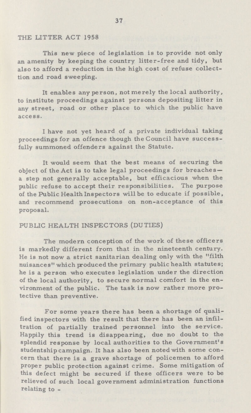 37 THE LITTER ACT 1958 This new piece of legislation is to provide not only an amenity by keeping the country litter-free and tidy, but also to afford a reduction in the high cost of refuse collect tion and road sweeping. It enables any person, not merely the local authority, to institute proceedings against persons depositing litter in any street, road or other place to which the public have access. I have not yet heard of a private individual taking proceedings for an offence though the Council have success fully summoned offenders against the Statute. It would seem that the best means of securing the object of the Act is to take legal proceedings for breaches a step not generally acceptable, but efficacious when the public refuse to accept their responsibilities. The purpose of the Public Health Inspectors will be to educate if possible, and recommend prosecutions on non-acceptance of this proposal. PUBLIC HEALTH INSPECTORS (DUTIES) The modern conception of the work of these officers is markedly different from that in the nineteenth century. He is not now a strict sanitarian dealing only with the filth nuisances which produced the primary public health statutes; he is a person who executes legislation under the direction of the local authority, to secure normal comfort in the en vironment of the public. The task is now rather more pro tective than preventive. For some years there has been a shortage of quali fied inspectors with the result that there has been an infil tration of partially trained personnel into the service. Happily this trend is disappearing, due no doubt to the splendid response by local authorities to the Government's studentship campaign. It has also been noted with some con cern that there is a grave shortage of policemen to afford proper public protection against crime. Some mitigation of this defect might be secured if these officers were to be relieved of such local government administration functions relating to-