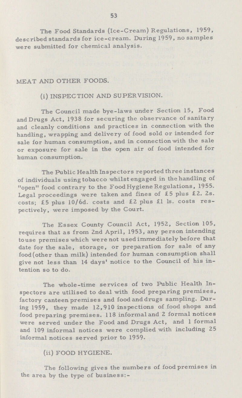 53 The Food Standards (ice-Cream) Regulations, 1959, described standards for ice-cream. During 1959, no samples were submitted for chemical analysis. MEAT AND OTHER FOODS. (i) INSPECTION AND SUPERVISION. The Council made bye-laws under Section 15, Food andDrugs Act, 1938 for securing the observance of sanitary and cleanly conditions and practices in connection with the handling, wrapping and delivery of food sold or intended for sale for human consumption, and in connection with the sale or exposure for sale in the open air of food intended for human consumption. The Public Health Inspectors reported three instances of individuals using tobacco whilst engaged in the handling of open food contrary to the Food Hygiene Regulations, 1955. Legal proceedings were taken and fines of £5 plus £2. 2s. costs; £5 plus 10/6d. costs and £2 plus £1 1s. costs res pectively, were imposed by the Court. The Essex County Council Act, 1952, Section 105, requires that as from 2nd April, 1953, any person intending touse premises which were not used immediately before that date for the sale, storage, or preparation for sale of any food (other than milk) intended for human consumption shall give not less than 14 days' notice to the Council of his in tention so to do. The whole-time services of two Public Health In spectors are utilised to deal with food preparing premises, factory canteen premises and food and drugs sampling. Dur ing 1959, they made 12,910 inspections of food shops and food preparing premises. 118 informal and 2 formal notices were served under the Food and Drugs Act, and 1 formal and 109 informal notices were complied with including 25 informal notices served prior to 1959. (ii) FOOD HYGIENE. The following gives the numbers of food premises in the area by the type of business:-