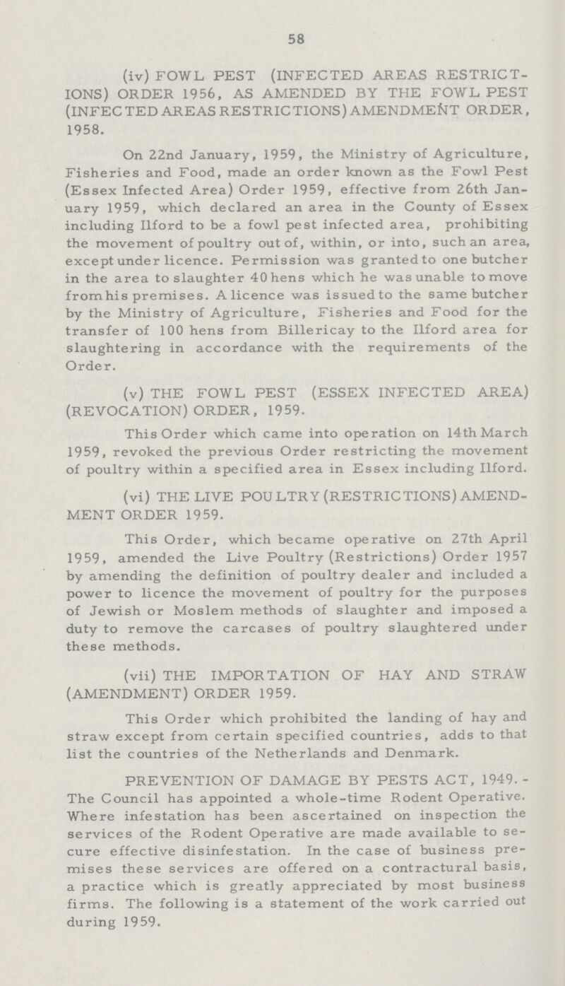 58 (iv) FOWL PEST (INFECTED AREAS RESTRICT IONS) ORDER 1956, AS AMENDED BY THE FOWL, PEST (INFECTED AREAS RESTRICTIONS) AMENDMENT ORDER, 1958. On 22nd January, 1959, the Ministry of Agriculture, Fisheries and Food, made an order known as the Fowl Pest (Essex Infected Area) Order 1959, effective from 26th Jan uary 1959, which declared an area in the County of Essex including Ilford to be a fowl pest infected area, prohibiting the movement of poultry out of, within, or into, such an area, except under licence. Permission was granted to one butcher in the area to slaughter 40 hens which he was unable to move fromhis premises. A licence was issued to the same butcher by the Ministry of Agriculture, Fisheries and Food for the transfer of 100 hens from Billericay to the Ilford area for slaughtering in accordance with the requirements of the Order. (v) THE FOWL PEST (ESSEX INFECTED AREA) (REVOCATION) ORDER, 1959. This Order which came into operation on 14th March 1959, revoked the previous Order restricting the movement of poultry within a specified area in Essex including Ilford. (vi) THE LIVE POU LTRY (RESTRICTIONS) AMEND MENT ORDER 1959. This Order, which became operative on 27th April 1959, amended the Live Poultry (Restrictions) Order 1957 by amending the definition of poultry dealer and included a power to licence the movement of poultry for the purposes of Jewish or Moslem methods of slaughter and imposed a duty to remove the carcases of poultry slaughtered under these methods. (vii) THE IMPORTATION OF HAY AND STRAW (AMENDMENT) ORDER 1959. This Order which prohibited the landing of hay and straw except from certain specified countries, adds to that list the countries of the Netherlands and Denmark. PREVENTION OF DAMAGE BY PESTS ACT, 1949. The Council has appointed a whole-time Rodent Operative. Where infestation has been ascertained on inspection the services of the Rodent Operative are made available to se cure effective disinfestation. In the case of business pre mises these services are offered on a contractural basis, a practice which is greatly appreciated by most business firms.