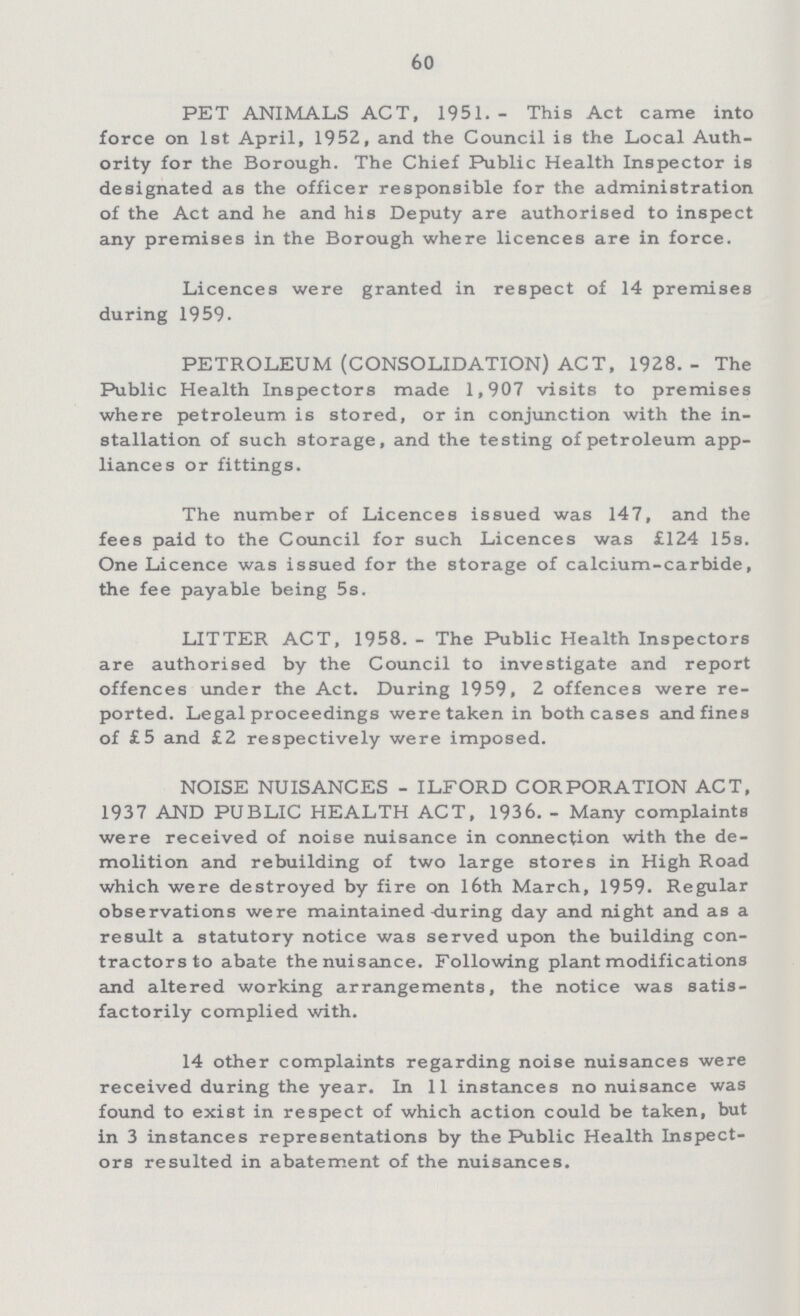 60 PET ANIMALS ACT, 1951.- This Act came into force on 1st April, 1952, and the Council is the Local Auth ority for the Borough. The Chief Public Health Inspector is designated as the officer responsible for the administration of the Act and he and his Deputy are authorised to inspect any premises in the Borough where licences are in force. Licences were granted in respect of 14 premises during 1959. PETROLEUM (CONSOLIDATION) ACT, 1928.- The Public Health Inspectors made 1,907 visits to premises where petroleum is stored, or in conjunction with the in stallation of such storage, and the testing of petroleum app liances or fittings. The number of Licences issued was 147, and the fees paid to the Council for such Licences was £124 15s. One Licence was issued for the storage of calcium-carbide, the fee payable being 5s. LITTER ACT, 1958.- The Public Health Inspectors are authorised by the Council to investigate and report offences under the Act. During 1959, 2 offences were re ported. Legal proceedings were taken in both cases and fines of £5 and £2 respectively were imposed. NOISE NUISANCES-ILFORD CORPORATION ACT. 1937 AND PUBLIC HEALTH ACT, 1936.- Many complaints were received of noise nuisance in connection with the de molition and rebuilding of two large stores in High Road which were destroyed by fire on 16th March, 1959. Regular observations were maintained during day and night and as a result a statutory notice was served upon the building con tractors to abate the nuisance. Following plant modifications and altered working arrangements, the notice was satis factorily complied with. 14 other complaints regarding noise nuisances were received during the year. In 11 instances no nuisance was found to exist in respect of which action could be taken, but in 3 instances representations by the Public Health Inspect ors resulted in abatement of the nuisances.