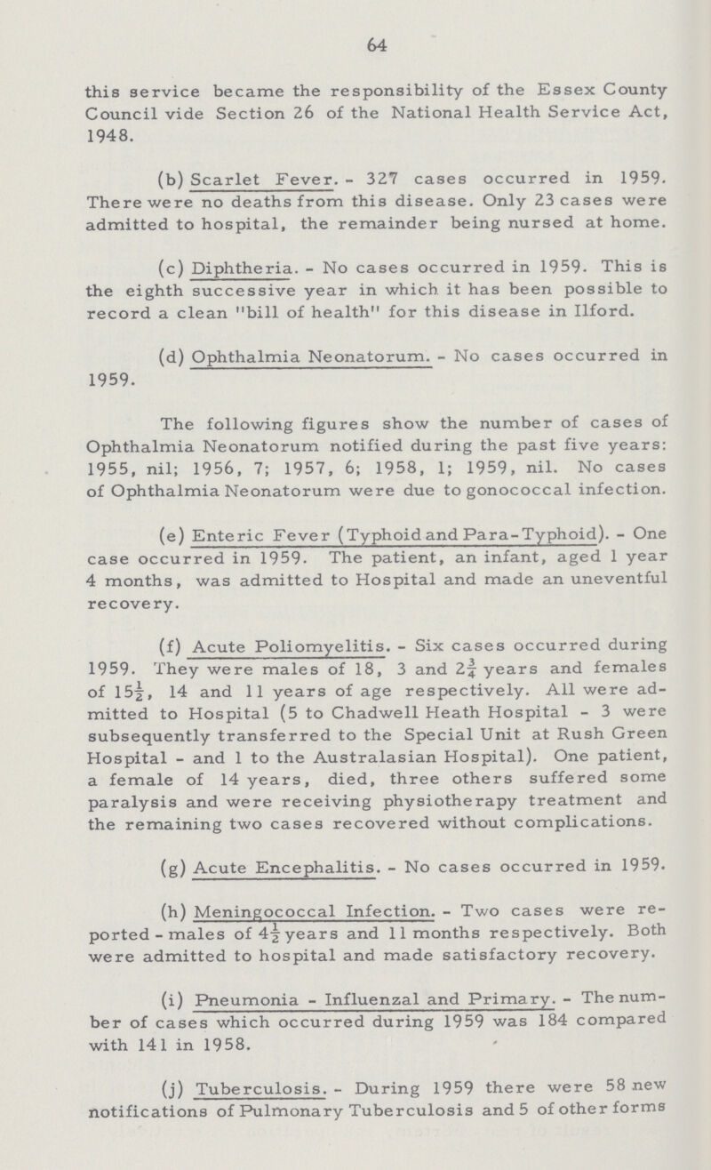 64 this service became the responsibility of the Essex County Council vide Section 26 of the National Health Service Act, 1948. (b) Scarlet Fever.- 327 cases occurred in 1959. There were no deaths from this disease. Only 23 cases were admitted to hospital, the remainder being nursed at home. (c) Diphtheria.- No cases occurred in 1959. This is the eighth successive year in which it has been possible to record a clean bill of health for this disease in Ilford. (d) Ophthalmia Neonatorum.- No cases occurred in 1959. The following figures show the number of cases of Ophthalmia Neonatorum notified during the past five years: 1955, nil; 1956, 7; 1957, 6; 1958, 1; 1959, nil. No cases of Ophthalmia Neonatorum were due to gonococcal infection. (e) Enteric Fever (Typhoid and Para-Typhoid).- One case occurred in 1959. The patient, an infant, aged 1 year 4 months, was admitted to Hospital and made an uneventful recovery. (f) Acute Poliomyelitis.- Six cases occurred during 1959. They were males of 18, 3 and 2¾ years and females of 15½, 14 and 11 years of age respectively. All were ad mitted to Hospital (5 to Chadwell Heath Hospital- 3 were subsequently transferred to the Special Unit at Rush Green Hospital- and 1 to the Australasian Hospital). One patient, a female of 14 years, died, three others suffered some paralysis and were receiving physiotherapy treatment and the remaining two cases recovered without complications. (g) Acute Encephalitis. - No cases occurred in 1959. (h) Meningococcal Infection.- Two cases were re ported-males of 4½ years and 11 months respectively. Both were admitted to hospital and made satisfactory recovery. (i) Pneumonia-Influenzal and Primary.- The num ber of cases which occurred during 1959 was 184 compared with 141 in 1958. (j) Tuberculosis.- During 1959 there were 58 new notifications of Pulmonary Tuberculosis and 5 of other forms