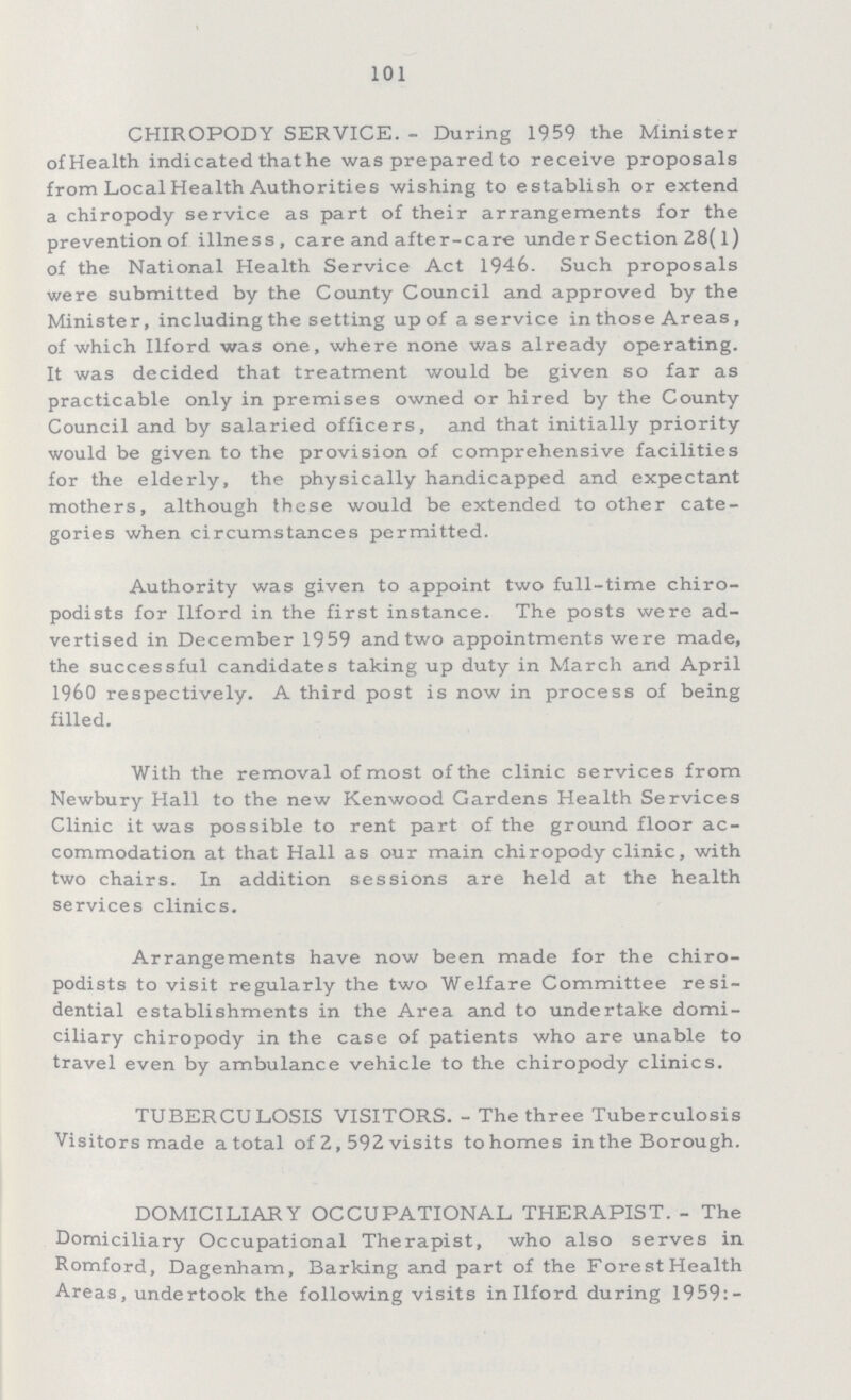 101 CHIROPODY SERVICE.- During 1959 the Minister of Health indicated that he was prepared to receive proposals from Local Health Authorities wishing to establish or extend a chiropody service as part of their arrangements for the prevention of illness, care and after-care under Section 28(l) of the National Health Service Act 1946. Such proposals were submitted by the County Council and approved by the Minister, including the setting up of a service in those Areas, of which Ilford was one, where none was already operating. It was decided that treatment would be given so far as practicable only in premises owned or hired by the County Council and by salaried officers, and that initially priority would be given to the provision of comprehensive facilities for the elderly, the physically handicapped and expectant mothers, although these would be extended to other cate gories when circumstances permitted. Authority was given to appoint two full-time chiro podists for Ilford in the first instance. The posts were ad vertised in December 1959 and two appointments were made, the successful candidates taking up duty in March and April I960 respectively. A third post is now in process of being filled. With the removal of most of the clinic services from Newbury Hall to the new Kenwood Gardens Health Services Clinic it was possible to rent part of the ground floor ac commodation at that Hall as our main chiropody clinic, with two chairs. In addition sessions are held at the health services clinics. Arrangements have now been made for the chiro podists to visit regularly the two Welfare Committee resi dential establishments in the Area and to undertake domi ciliary chiropody in the case of patients who are unable to travel even by ambulance vehicle to the chiropody clinics. TUBERCULOSIS VISITORS.- The three Tuberculosis Visitors made a total of 2, 592 visits to homes in the Borough. DOMICILIARY OCCUPATIONAL THERAPIST.- The Domiciliary Occupational Therapist, who also serves in Romford, Dagenham, Barking and part of the Forest Health Areas, undertook the following visits in Ilford during 1959:-