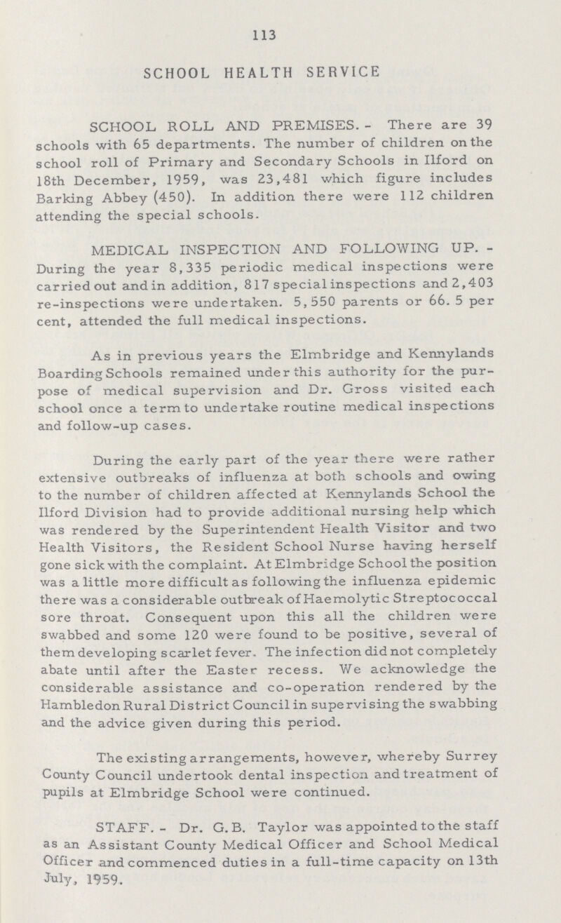 113 SCHOOL HEALTH SERVICE SCHOOL ROLL AND PREMISES.- There are 39 schools with 65 departments. The number of children on the school roll of Primary and Secondary Schools in Ilford on 18th December, 1959, was 23,481 which figure includes Barking Abbey (450). In addition there were 112 children attending the special schools. MEDICAL INSPECTION AND FOLLOWING UP. During the year 8,335 periodic medical inspections were carried out and in addition, 817 special inspections and2,403 re-inspections were undertaken. 5,550 parents or 66. 5 per cent, attended the full medical inspections. As in previous years the Elmbridge and Kennylands Boarding Schools remained under this authority for the pur pose of medical supervision and Dr. Gross visited each school once a term to undertake routine medical inspections and follow-up cases. During the early part of the year there were rather extensive outbreaks of influenza at both schools and owing to the number of children affected at Kennylands School the Ilford Division had to provide additional nursing help which was rendered by the Superintendent Health Visitor and two Health Visitors, the Resident School Nurse having herself gone sick with the complaint. At Elmbridge School the position was a little more difficult as following the influenza epidemic there was a considerable outbreak of Haemolytic Streptococcal sore throat. Consequent upon this all the children were swabbed and some 120 were found to be positive, several of them developing scarlet fever. The infection did not completely abate until after the Easter recess. We acknowledge the considerable assistance and co-operation rendered by the Hambledon Rural District Council in supervising the swabbing and the advice given during this period. The existing arrangements, however, whereby Surrey County Council undertook dental inspection and treatment of pupils at Elmbridge School were continued. STAFF.- Dr. G. B. Taylor was appointed to the staff as an Assistant County Medical Officer and School Medical Officer and commenced duties in a full-time capacity on 13th july. 1959.