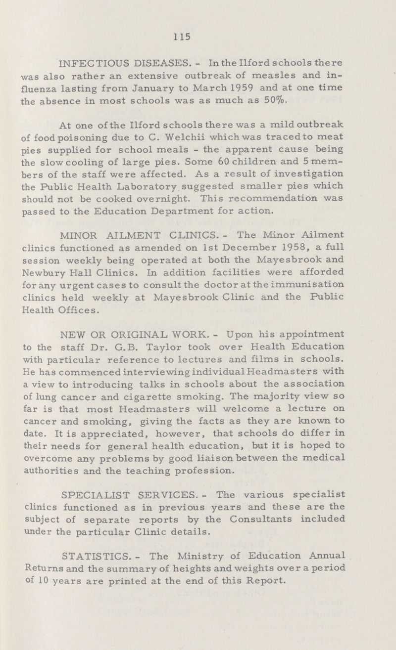 115 INFECTIOUS DISEASES.- In the Ilford schools there was also rather an extensive outbreak of measles and in fluenza lasting from January to March 1959 and at one time the absence in most schools was as much as 50%. At one of the Ilford schools there was a mild outbreak of food poisoning due to C. Welchii which was traced to meat pies supplied for school meals - the apparent cause being the slow cooling of large pies. Some 60 children and 5 mem bers of the staff were affected. As a result of investigation the Public Health Laboratory suggested smaller pies which should not be cooked overnight. This recommendation was passed to the Education Department for action. MINOR AILMENT CLINICS.- The Minor Ailment clinics functioned as amended on 1st December 1958, a full session weekly being operated at both the Mayesbrook and Newbury Hall Clinics. In addition facilities were afforded forany urgent cases to consult the doctor at the immunisation clinics held weekly at Mayesbrook Clinic and the Public Health Offices. NEW OR ORIGINAL WORK.- Upon his appointment to the staff Dr. G. B. Taylor took over Health Education with particular reference to lectures and films in schools. He has commenced interviewing individual Headmasters with a view to introducing talks in schools about the association of lung cancer and cigarette smoking. The majority view so far is that most Headmasters will welcome a lecture on cancer and smoking, giving the facts as they are known to date. It is appreciated, however, that schools do differ in their needs for general health education, but it is hoped to overcome any problems by good liaison between the medical authorities and the teaching profession. SPECIALIST SERVICES.- The various specialist clinics functioned as in previous years and these are the subject of separate reports by the Consultants included under the particular Clinic details. STATISTICS.- The Ministry of Education Annual Returns and the summary of heights and weights over a period of 10 years are printed at the end of this Report.