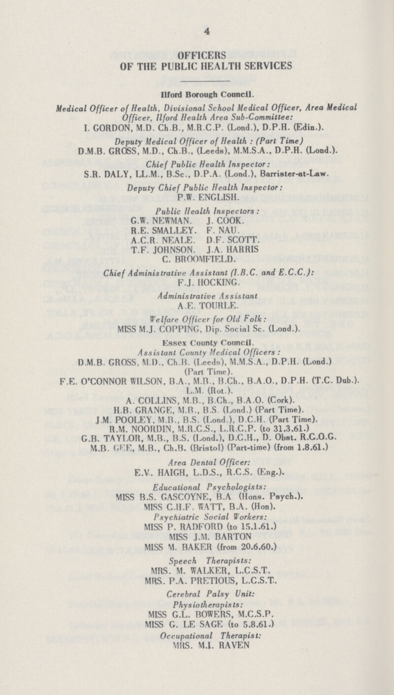 4 OFFICERS OF THE PUBLIC HEALTH SERVICES Ilford Borough Council. Medical Officer of Health, Divisional School Medical Officer, Area Medical Officer, Ilford Health Area Sub-Committee: I. GORDON, M.D. Ch.B., M.R.C.P. (Lond.), D.P.H. (Edin.). Deputy Medical Officer of Health : (Part Time) D M B. GROSS, M.D., Ch.B., (Leeds), M.M.S.A., D.P.H. (Lond.). Chief Public Health Inspector: S.R. DALY, LL.M., B.Sc., D.P.A. (Lond.), Barrister-at-Law. Deputy Chief Public Health Inspector: P.W. ENGLISH. Public Health Inspectors: G.W. NEWMAN. J. COOK. R.E. SMALLEY. F. NAU. A.C.R. NEALE. D.F. SCOTT. T.F. JOHNSON. J.A. HARRIS C. BBOOMFIELD. Chief Administrative Assistant (I.B.C. and E.C.C.): F.J. HOCKING. Administrative Assistant A.E. TOURLE. Welfare Officer for Old Folk: MISS M.J. COPPING, Dip. Social Sc. (Lond.). Essex County Council. Assistant County Medical Officers : D.M.B. GROSS, M.I)., Ch.B. (Leeds), M.M.S.A., D.P.H. (Lond.) (Part Time). F.E. O'CONNOR WILSON, B.A., M.B., B.Ch., B.A.O., D.P.H. (T.C. Dub.). L.M. (Rot ). A. COLLINS, M B., B.Ch., B.A.O. (Cork). 11.B. GRANGE, M R., B.S. (Lond.) (Part Time). J.M. POOLEY, M.B., B.S. (Lond ), D.C.H. (Part Time). R.M. NOORDIN, M.R.C.S., L.R.C.P. (to 31.3.61.) G.B. TAYLOR, M.B., B.S. (Lond.), D.C.H., D. Obst. R.C.O.G. M.B. GEE, M.B., Ch.B. (Bristol) (Part-time) (from 1.8.61.) Area Dental Officer: E.V.. HAIGH, L.D.S., R.C.S. (Eng.). Educational Psychologists: MISS B.S. GASCOYNE, B.A (Hons. Psych.). MISS C.H.F. WATT, B.A. (Hon). Psychiatric Social Workers: MISS P. RADFORD (to 15.1.61.) MISS J.M. BARTON MISS M. BAKER (from 20.6.60.) Speech Therapists: MRS. M. WALKER, L.C.S.T. MRS. P.A. PRETIOUS, L.C.S.T.. Cerebral Palsy Unit: Physiotherapists: MISS G.L. BOWERS, M.C.S.P. MISS G. LE SAGE (to 5.8.61.) Occupational Therapist: MRS. M.I. RAVEN
