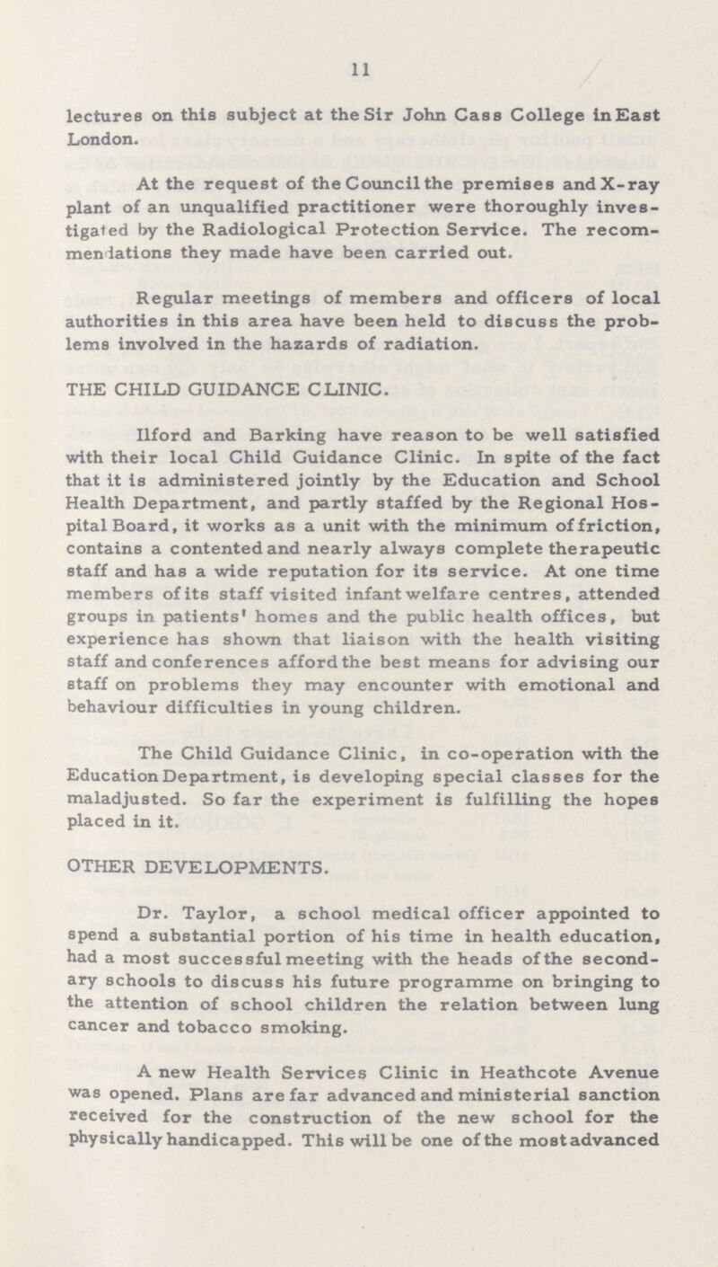 11 lectures on this subject at the Sir John Cass College in East London. At the request of the Council the premises and X-ray plant of an unqualified practitioner were thoroughly inves tigated by the Radiological Protection Service. The recom mendiations they made have been carried out. Regular meetings of members and officers of local authorities in this area have been held to discuss the prob lems involved in the hazards of radiation. THE CHILD GUIDANCE CLINIC. Ilford and Barking have reason to be well satisfied with their local Child Guidance Clinic. In spite of the fact that it is administered jointly by the Education and School Health Department, and partly staffed by the Regional Hos pital Board, it works as a unit with the minimum of friction, contains a contented and nearly always complete therapeutic staff and has a wide reputation for its service. At one time members of its staff visited infant welfare centres, attended groups in patients' homes and the public health offices, but experience has shown that liaison with the health visiting staff and conferences afford the best means for advising our staff on problems they may encounter with emotional and behaviour difficulties in young children. The Child Guidance Clinic, in co-operation with the Education Department, is developing special classes for the maladjusted. So far the experiment is fulfilling the hopes placed in it. OTHER DEVELOPMENTS. Dr. Taylor, a school medical officer appointed to spend a substantial portion of his time in health education, had a most successful meeting with the heads of the second ary schools to discuss his future programme on bringing to the attention of school children the relation between lung cancer and tobacco smoking. A new Health Services Clinic in Heathcote Avenue was opened. Plans are far advanced and ministerial sanction received for the construction of the new school for the physically handicapped. This will be one of the mostadvanced