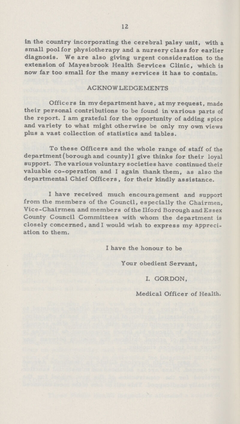 12 in the country incorporating the cerebral palsy unit, with a small pool for physiotherapy and a nursery class for earlier diagnosis. We are also giving urgent consideration to the extension of Mayesbrook Health Services Clinic, which is now far too small for the many services it has to contain. ACKNOWLEDGEMENTS Officers in my department have, at my request, made their personal contributions to be found in various parts of the report. I am grateful for the opportunity of adding spice and variety to what might otherwise be only my own views plus a vast collection of statistics and tables. To these Officers and the whole range of staff of the department (borough and county) I give thinks for their loyal support. The various voluntary societies have continued their valuable co-operation and I again thank them, as also the departmental Chief Officers, for their kindly assistance. I have received much encouragement and support from the members of the Council, especially the Chairmen, Vice-Chairmen and members of the Ilford Borough and Essex County Council Committees with whom the department is closely concerned, and I would wish to express my appreci ation to them. I have the honour to be Your obedient Servant, I. GORDON, Medical Officer of Health.