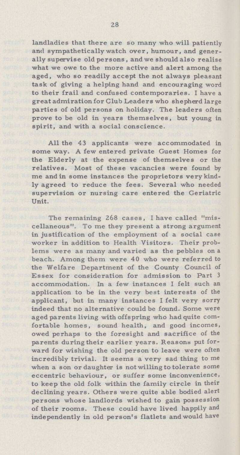 28 landladies that there are so many who will patiently and sympathetically watch over, humour, and gener ally supervise old persons, and we should also realise what we owe to the more active and alert among the aged, who so readily accept the not always pleasant task of giving a helping hand and encouraging word to their frail and confused contemporaries. I have a great admiration for Club Leaders who shepherd large parties of old persons on holiday. The leaders often prove to be old in years themselves, but young in spirit, and with a social conscience. All the 43 applicants were accommodated in some way. A few entered private Guest Homes for the Elderly at the expense of themselves or the relatives. Most of these vacancies were found by me and in some instances the proprietors very kind ly agreed to reduce the fees. Several who needed supervision or nursing care entered the Geriatric Unit. The remaining 268 cases, I have called mis cellaneous. To me they present a strong argument in justification of the employment of a social case worker in addition to Health Visitors. Their prob lems were as many and varied as the pebbles on a beach. Among them were 40 who were referred to the Welfare Department of the County Council of Essex for consideration for admission to Part 3 accommodation. In a few instances I felt such an application to be in the very best interests of the applicant, but in many instances I felt very sorry indeed that no alternative could be found. Some were aged parents living with offspring who had quite com fortable homes, sound health, and good incomes, owed perhaps to the foresight and sacrifice of the parents during their earlier years. Reasons put for ward for wishing the old person to leave were often incredibly trivial. It seems a very sad thing to me when a son or daughter is not willing to tolerate some eccentric behaviour, or suffer some inconvenience, to keep the old folk within the family circle in their declining years. Others were quite able bodied alert persons whose landlords wished to gain possession of their rooms. These could have lived happily and independently in old person's flatlets and would have