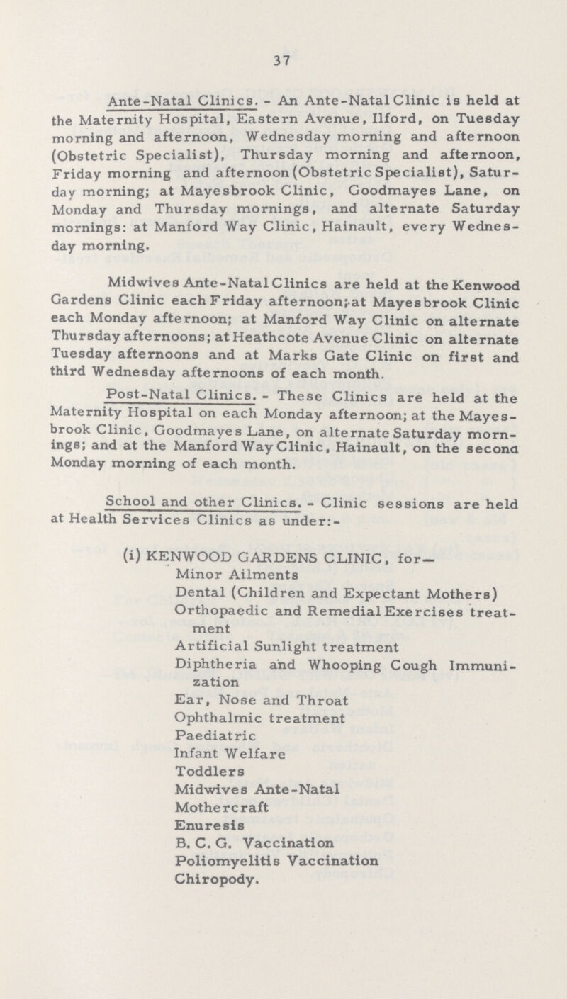 37 Ante-Natal Clinics. - An Ante-Natal Clinic is held at the Maternity Hospital, Eastern Avenue, Ilford, on Tuesday morning and afternoon, Wednesday morning and afternoon (Obstetric Specialist), Thursday morning and afternoon, Friday morning and afternoon (Obstetric Specialist), Satur day morning; at Mayesbrook Clinic, Goodmayes Lane, on Monday and Thursday mornings, and alternate Saturday mornings: at Manford Way Clinic, Hainault, every Wednes day morning. Midwives Ante-Natal Clinics are held at the Kenwood Gardens Clinic each Friday afternoon;-at Mayesbrook Clinic each Monday afternoon; at Manford Way Clinic on alternate Thursday afternoons; at Heathcote Avenue Clinic on alternate Tuesday afternoons and at Marks Gate Clinic on first and third Wednesday afternoons of each month. Post-Natal Clinics. - These Clinics are held at the Maternity Hospital on each Monday afternoon; at the Mayes brook Clinic, Goodmayes Lane, on alternate Saturday morn ings; and at the Manford Way Clinic, Hainault, on the second Monday morning of each month. School and other Clinics. - Clinic sessions are held at Health Services Clinics as under:- (i) KENWOOD GARDENS CLINIC, for Minor Ailments Dental (Children and Expectant Mothers) Orthopaedic and Remedial Exercises treat ment Artificial Sunlight treatment Diphtheria and Whooping Cough Immuni zation Ear, Nose and Throat Ophthalmic treatment Paediatric Infant Welfare Toddlers Midwives Ante-Natal Mothercraft Enuresis B. C. G. Vaccination Poliomyelitis Vaccination Chiropody.