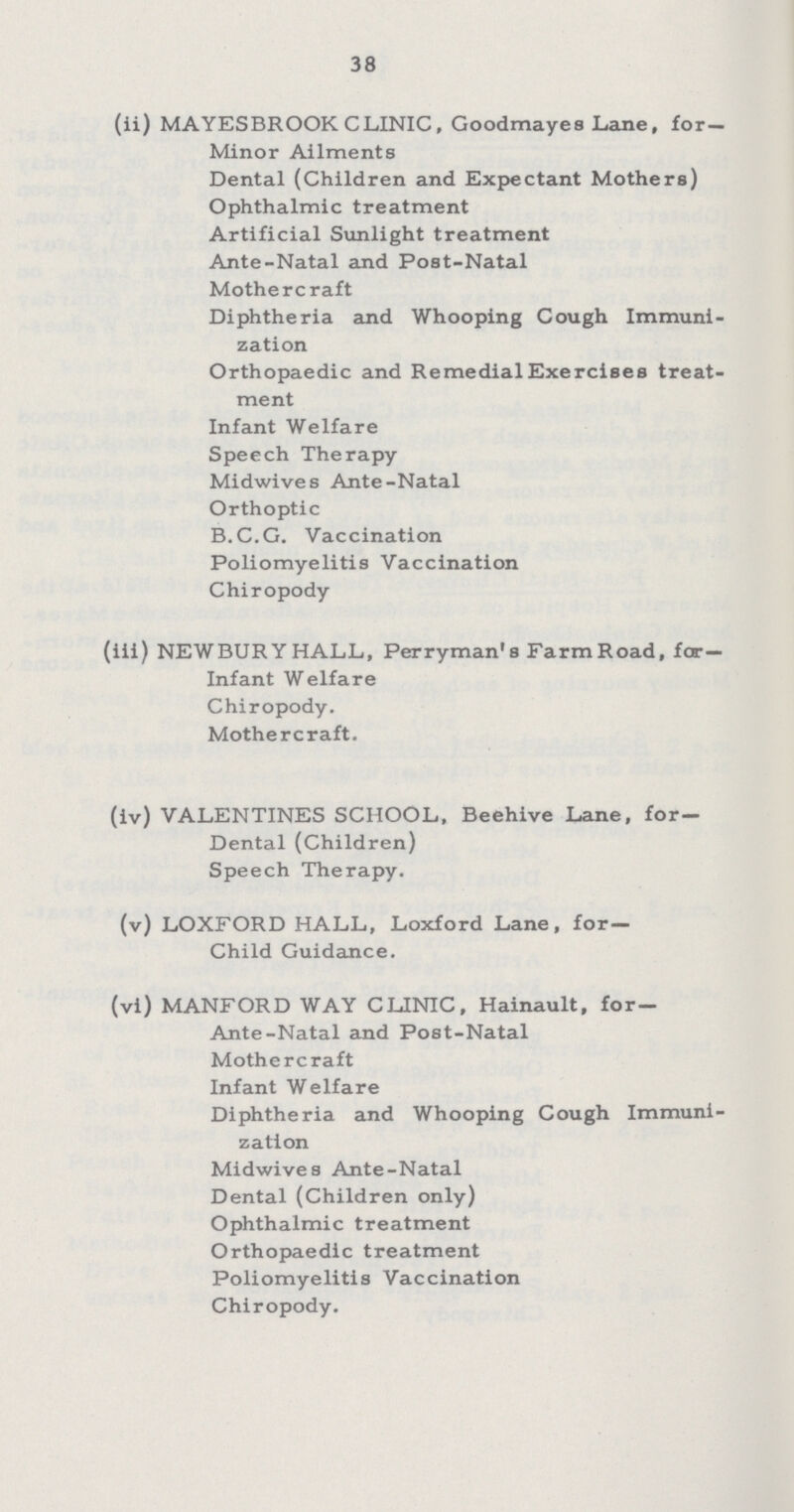 38 (ii) MAYESBROOK CLINIC, Goodmayes Lane, for— Minor Ailments Dental (Children and Expectant Mothers) Ophthalmic treatment Artificial Sunlight treatment Ante-Natal and Post-Natal Mothercraft Diphtheria and Whooping Cough Immuni zation Orthopaedic and Remedial Exercises treat ment Infant Welfare Speech Therapy Midwives Ante-Natal Orthoptic B.C.G. Vaccination Poliomyelitis Vaccination Chiropody (iii) NEWBURYHALL, Perryman's Farm Road, for¬ Infant Welfare Chiropody. Mothercraft. (iv) VALENTINES SCHOOL, Beehive Lane, for- Dental (Children) Speech Therapy. (v) LOXFORD HALL, Loxford Lane, for— Child Guidance. (vi) MANFORD WAY CLINIC, Hainault, for— Ante-Natal and Post-Natal Mothercraft Infant Welfare Diphtheria and Whooping Cough Immuni zation Midwives Ante-Natal Dental (Children only) Ophthalmic treatment Orthopaedic treatment Poliomyelitis Vaccination Chiropody.