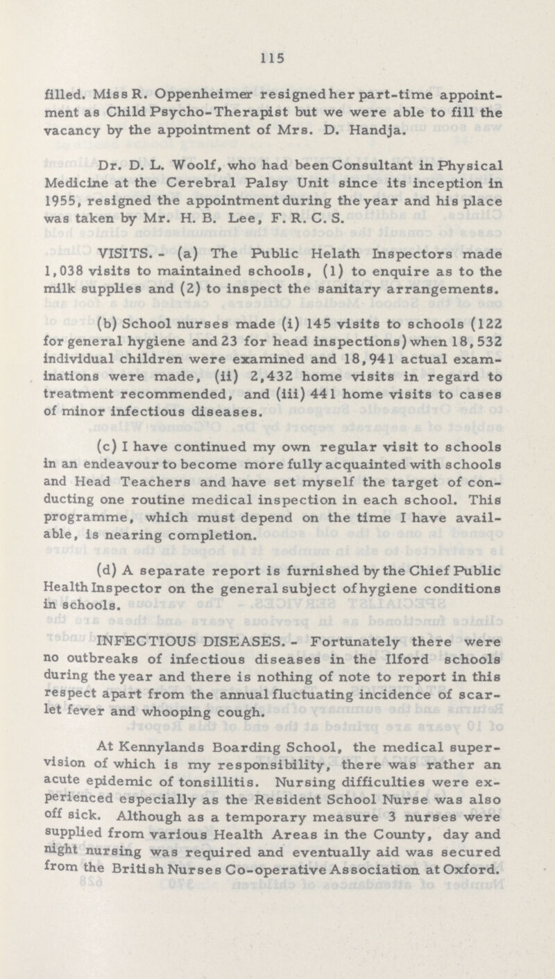 115 filled. Miss R. Oppenheimer resigned her part-time appoint ment as Child Psycho-Therapist but we were able to fill the vacancy by the appointment of Mrs. D. Handja. Dr. D. L. Woolf, who had been Consultant in Physical Medicine at the Cerebral Palsy Unit since its inception in 1955, resigned the appointment during the year and his place was taken by Mr. H. B. Lee, F. R. C. S. VISITS. - (a) The Public Helath Inspectors made 1,038 visits to maintained schools, (1) to enquire as to the milk supplies and (2) to inspect the sanitary arrangements. (b) School nurses made (i) 145 visits to schools (122 for general hygiene and 23 for head inspections) when 18,532 individual children were examined and 18,941 actual exam inations were made, (ii) 2,432 home visits in regard to treatment recommended, and (iii) 441 home visits to cases of minor infectious diseases. (c) I have continued my own regular visit to schools in an endeavour to become more fully acquainted with schools and Head Teachers and have set myself the target of con ducting one routine medical inspection in each school. This programme, which must depend on the time I have avail able, is nearing completion. (d) A separate report is furnished by the Chief Public Health Inspector on the general subject of hygiene conditions in schools. INFECTIOUS DISEASES. - Fortunately there were no outbreaks of infectious diseases in the Ilford schools during the year and there is nothing of note to report in this respect apart from the annual fluctuating incidence of scar let fever and whooping cough. At Kennylands Boarding School, the medical super vision of which is my responsibility, there was rather an acute epidemic of tonsillitis. Nursing difficulties were ex perienced especially as the Resident School Nurse was also off sick. Although as a temporary measure 3 nurses were supplied from various Health Areas in the County, day and night nursing was required and eventually aid was secured from the British Nurses Co-operative Association at Oxford.