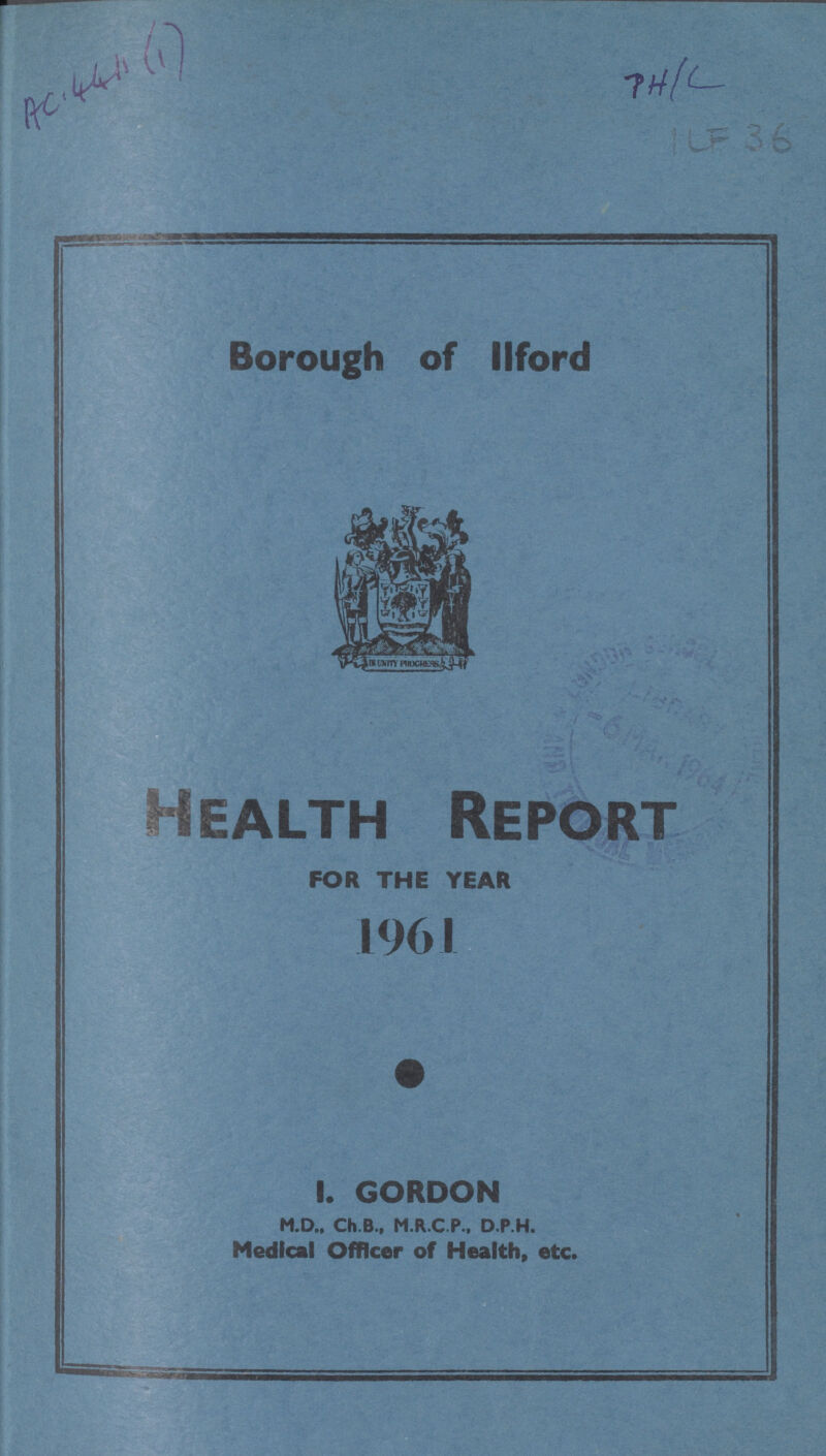 AC 44111(1) 7H/L ICF 36 Borough of llford Health Report FOR THE YEAR 1961 I. GORDON M.D., Ch.B., M.R.C.P., D.P.H. Medical Officer of Health, etc.