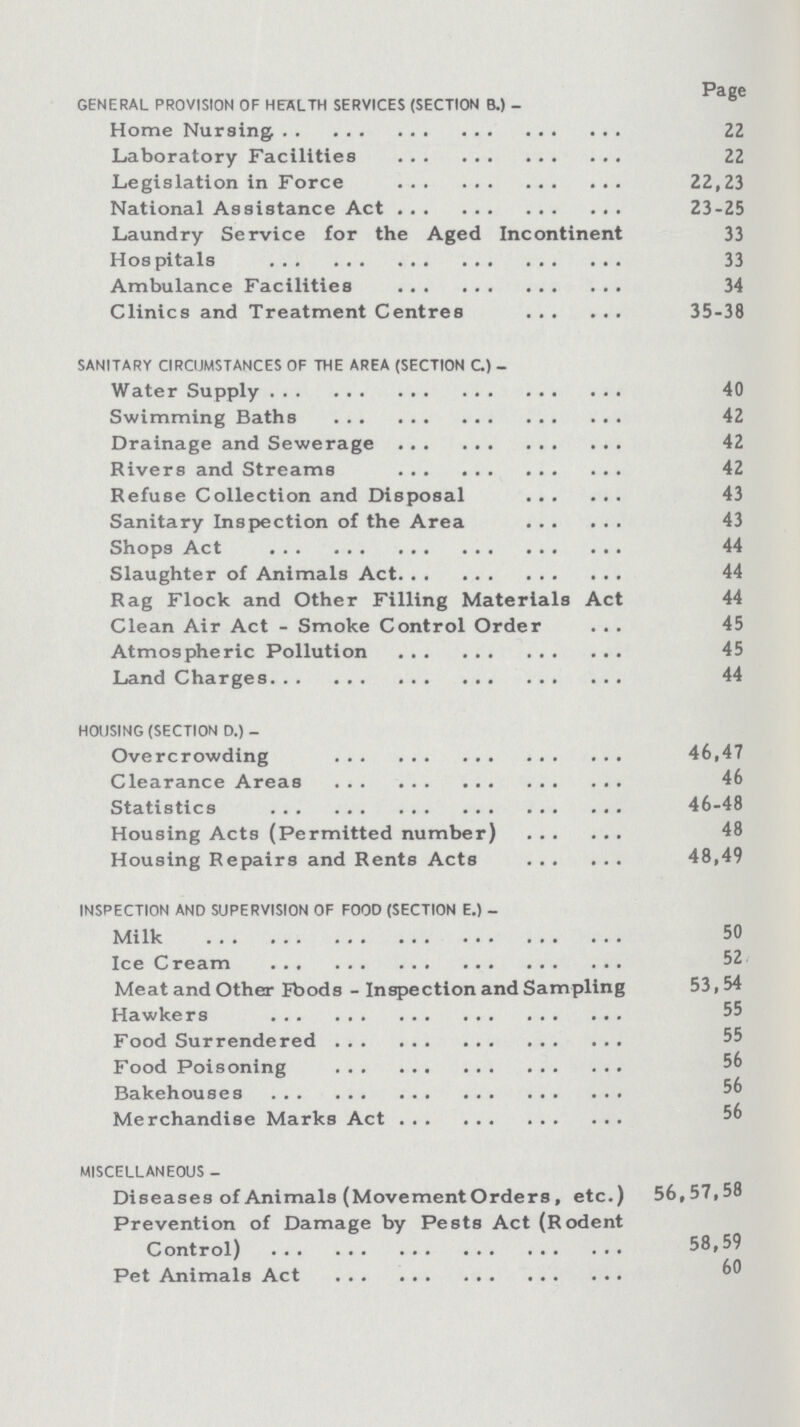 Page GENERAL PROVISION OF HEALTH SERVICES (SECTION B.) - Home Nursing 22 Laboratory Facilities 22 Legislation in Force 22,23 National Assistance Act 23-25 Laundry Service for the Aged Incontinent 33 Hospitals 33 Ambulance Facilities 34 Clinics and Treatment Centres 35-38 SANITARY CIRCUMSTANCES OF THE AREA (SECTION C) - Water Supply 40 Swimming Baths 42 Drainage and Sewerage 42 Rivers and Streams 42 Refuse Collection and Disposal 43 Sanitary Inspection of the Area 43 Shops Act 44 Slaughter of Animals Act 44 Rag Flock and Other Filling Materials Act 44 Clean Air Act - Smoke Control Order 45 Atmospheric Pollution 45 Land Charges 44 HOUSING (SECTION D.) - Overcrowding 46,47 Clearance Areas 46 Statistics 46-48 Housing Acts (Permitted number) 48 Housing Repairs and Rents Acts 48,49 INSPECTION AND SUPERVISION OF FOOD (SECTION E.) - Milk 50 Ice Cream 52 Meat and Other Foods - Inspection and Sampling 53,54 Hawkers 55 Food Surrendered 55 Food Poisoning 56 Bakehouses 56 Merchandise Marks Act 56 MISCELLANEOUS - Diseases of Animals (Movement Orders, etc.) 56,57,58 Prevention of Damage by Pests Act (Rodent Control) 58,59 Pet Animals Act 60