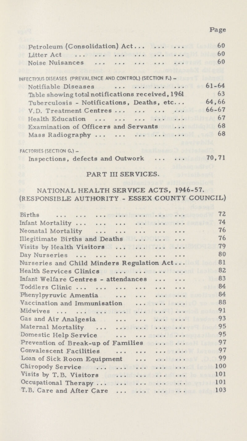 Page Petroleum (Consolidation) Act 60 Litter Act 60 Noise Nuisances 60 INFECTIOUS DISEASES (PREVALENCE AND CONTROL) (SECTION F.) - Notifiable Diseases 61-64 Table showing total notifications received, 1961 63 Tuberculosis - Notifications, Deaths, etc 64,66 V.D. Treatment Centres 66-67 Health Education 67 Examination of Officers and Servants 68 Mass Radiography 68 FACTORIES (SECTION G.) - Inspections, defects and Outwork 70,71 PART III SERVICES. NATIONAL HEALTH SERVICE ACTS, 1946-57. (RESPONSIBLE AUTHORITY - ESSEX COUNTY COUNCIL) Births 72 Infant Mortality 74 Neonatal Mortality 76 Illegitimate Births and Deaths 76 Visits by Health Visitors 79 Day Nurseries 80 Nurseries and Child Minders Regulation Act 81 Health Services Clinics 82 Infant Welfare Centres - attendances 83 Toddlers Clinic 84 Phenylpyruvic Amentia 84 Vaccination and Immunisation 88 Midwives 91 Gas and Air Analgesia 93 Maternal Mortality 95 Domestic Help Service 95 Prevention of Break-up of Families 97 Convalescent Facilities 97 Loan of Sick Room Equipment 99 Chiropody Service 100 Visits by T. B. Visitors 101 Occupational Therapy 101 T.B. Care and After Care 103