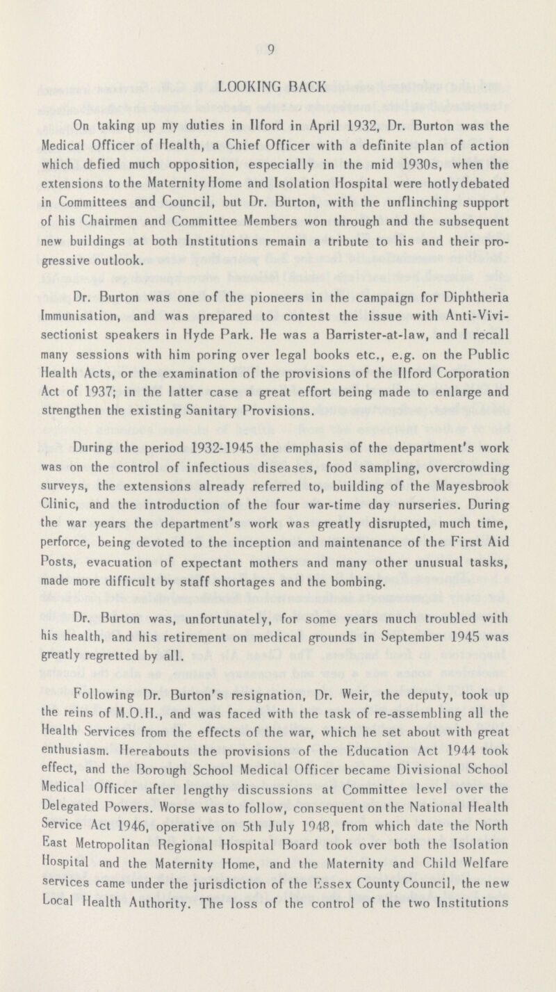 9 LOOKING BACK On taking up my duties in Ilford in April 1932, Dr. Burton was the Medical Officer of Health, a Chief Officer with a definite plan of action which defied much opposition, especially in the mid 1930s, when the extensions to the Maternity Home and Isolation Hospital were hotly debated in Committees and Council, but Dr. Burton, with the unflinching support of his Chairmen and Committee Members won through and the subsequent new buildings at both Institutions remain a tribute to his and their pro gressive outlook. Dr. Burton was one of the pioneers in the campaign for Diphtheria Immunisation, and was prepared to contest the issue with Anti-Vivi sectionist speakers in Hyde Park. He was a Barrister-at-law, and I recall many sessions with him poring over legal books etc., e.g. on the Public Health Acts, or the examination of the provisions of the Ilford Corporation Act of 1937; in the latter case a great effort being made to enlarge and strengthen the existing Sanitary Provisions. During the period 1932-1945 the emphasis of the department's work was on the control of infectious diseases, food sampling, overcrowding surveys, the extensions already referred to, building of the Mayesbrook Clinic, and the introduction of the four war-time day nurseries. During the war years the department's work was greatly disrupted, much time, perforce, being devoted to the inception and maintenance of the First Aid Posts, evacuation of expectant mothers and many other unusual tasks, made more difficult by staff shortages and the bombing. Dr. Burton was, unfortunately, for some years much troubled with his health, and his retirement on medical grounds in September 1945 was greatly regretted by all. Following Dr. Burton's resignation, Dr. Weir, the deputy, took up the reins of M.O.H., and was faced with the task of re-assembling all the Health Services from the effects of the war, which he set about with great enthusiasm. Hereabouts the provisions of the Education Act 1944 took effect, and the Borough School Medical Officer became Divisional School Medical Officer after lengthy discussions at Committee level over the Delegated Powers. Worse was to follow, consequent on the National Health Service Act 1946, operative on 5th July 1948, from which date the North East Metropolitan Regional Hospital Board took over both the Isolation Hospital and the Maternity Home, and the Maternity and Child Welfare services came under the jurisdiction of the Essex County Council, the new Local Health Authority. The loss of the control of the two Institutions