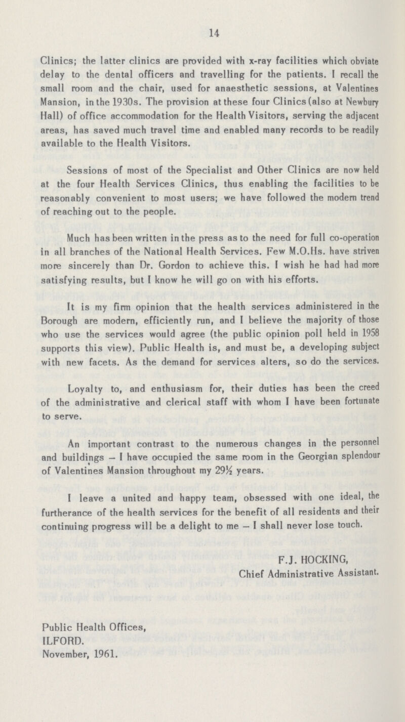 14 Clinics; the latter clinics are provided with x-ray facilities which obviate delay to the dental officers and travelling for the patients. I recall the small room and the chair, used for anaesthetic sessions, at Valentines Mansion, in the 1930s. The provision at these four Clinics (also at Newbury Hall) of office accommodation for the Health Visitors, serving the adjacent areas, has saved much travel time and enabled many records to be readily available to the Health Visitors. Sessions of most of the Specialist and Other Clinics are now held at the four Health Services Clinics, thus enabling the facilities to be reasonably convenient to most users; we have followed the modern trend of reaching out to the people. Much has been written in the press as to the need for full co-operation in all branches of the National Health Services. Few M.O.Hs. have striven more sincerely than Dr. Gordon to achieve this. I wish he had had more satisfying results, but I know he will go on with his efforts. It is my firm opinion that the health services administered in the Borough are modern, efficiently run, and I believe the majority of those who use the services would agree (the public opinion poll held in 1958 supports this view). Public Health is, and must be, a developing subject with new facets. As the demand for services alters, so do the services. Loyalty to, and enthusiasm for, their duties has been the creed of the administrative and clerical staff with whom I have been fortunate to serve. An important contrast to the numerous changes in the personnel and buildings — I have occupied the same room in the Georgian splendour of Valentines Mansion throughout my 29½ years. I leave a united and happy team, obsessed with one ideal, the furtherance of the health services for the benefit of all residents and their continuing progress will be a delight to me — I shall never lose touch. F.J. HOCKING, Chief Administrative Assistant. Public Health Offices, ILFORD. November, 1961.