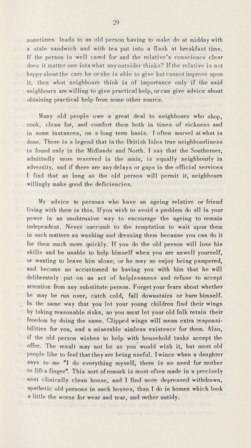 29 sometimes leads to an old person having to make do at midday with a stale sandwich and with tea put into a flask at breakfast time. If the person is well cared for and the relative's conscience clear does it matter one iota what any outsider thinks9 If the relative is not happy about the care he orshe is able to give but cannot improve upon it, then what neighbours think is of importance only if the said neighbours are willing to give practical help, orcan give advice about obtaining practical help from some other source. Many old people owe a great deal to neighbours who shop, cook, clean for, and comfort them both in times of sickness and in some instances, on a long term basis. I often marvel at what is done. There is a legend that in the British Isles true neighbourliness is found only in the Midlands and North. I say that the Southerner, admittedly more reserved in the main, is equally neighbourly in adversity, and if there are any delays or gaps in the official services I find that as long as the old person will permit it, neighbours willingly make good the deficiencies. My advice to persons who have an ageing relative or friend living with them is this. If you wish to avoid a problem do all in your power in an unobtrusive way to encourage the ageing to remain independent. Never succumb to the temptation to wait upon them in such matters as washing and dressing them because you can do it for them much more quickly. If you do the old person will lose his skills and be unable to help himself when you are unwell yourself, or wanting to leave him alone; or he may so enjoy being pampered, and become so accustomed to having you with him that he will deliberately put on an act of helplessness and refuse to accept attention from any substitute person. Forget your fears about whether he may be ran over, catch cold, fall downstairs or burn himself. In the same way that you let your young children find their wings by taking reasonable risks, so you must let your old folk retain their freedom by doing the same. Clipped wings will mean extra responsi bilities for you, and a miserable aimless existence for them. Also, if the old person wishes to help with household tasks accept the offer. The result may not be as you would wish it, but most old people like to feel that they are being useful. I wince when a daughter says to me I do everything myself, there is no need for mother to lift a finger. This sort of remark is most often made in a precisely neat clinically clean house, and I find more depressed withdrawn, apathetic old persons in such houses, than I do in homes which look a little the worse for wear and tear, and rather untidy.