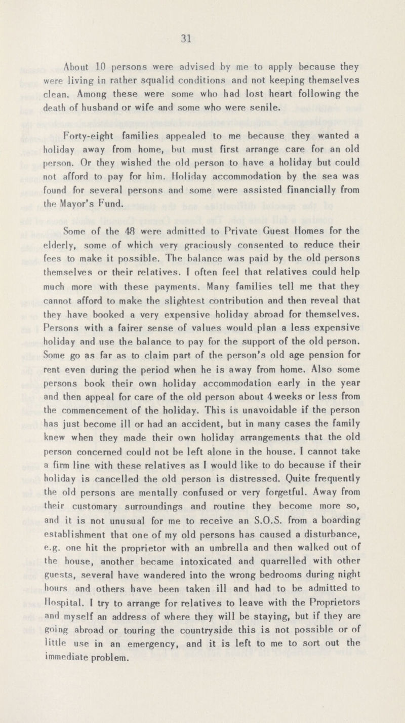 31 About 10 persons were advised by me to apply because they were living in rather squalid conditions and not keeping themselves clean. Among these were some who had lost heart following the death of husband or wife and some who were senile. Forty-eight families appealed to me because they wanted a holiday away from home, but must first arrange care for an old person. Or they wished the old person to have a holiday but could not afford to pay for him. Holiday accommodation by the sea was found for several persons and some were assisted financially from the Mayor's Fund. Some of the 48 were admitted to Private Guest Homes for the elderly, some of which very graciously consented to reduce their fees to make it possible. The balance was paid by the old persons themselves or their relatives. I often feel that relatives could help much more with these payments. Many families tell me that they cannot afford to make the slightest contribution and then reveal that they have booked a very expensive holiday abroad for themselves. Persons with a fairer sense of values would plan a less expensive holiday and use the balance to pay for the support of the old person. Some go as far as to claim part of the person's old age pension for rent even during the period when he is away from home. Also some persons book their own holiday accommodation early in the year and then appeal for care of the old person about 4 weeks or less from the commencement of the holiday. This is unavoidable if the person has just become ill or had an accident, but in many cases the family knew when they made their own holiday arrangements that the old person concerned could not be left alone in the house. I cannot take a firm line with these relatives as I would like to do because if their holiday is cancelled the old person is distressed. Quite frequently thp old persons are mentally confused or very forgetful. Away from their customary surroundings and routine they become more so, and it is not unusual for me to receive an S.O.S. from a boarding establishment that one of my old persons has caused a disturbance, e.g. one hit the proprietor with an umbrella and then walked out of the house, another became intoxicated and quarrelled with other guests, several have wandered into the wrong bedrooms during night hours and others have been taken ill and had to be admitted to Hospital. I try to arrange for relatives to leave with the Proprietors and myself an address of where they will be staying, but if they are going abroad or touring the countryside this is not possible or of little use in an emergency, and it is left to me to sort out the immediate problem.