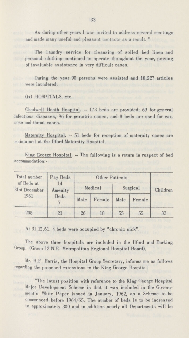 33 As during other years I was invited to address several meetings and made many useful and pleasant contacts as a result.  The laundry service for cleansing of soiled bed linen and personal clothing continued to operate throughout the year, proving of invaluable assistance in very difficult cases. During the year 90 persons were assisted and 18,227 articles were laundered. (ix) HOSPITALS, etc. Chadwell Heath Hospital.— 173 beds are provided; 69 for general infectious diseases, 96 for geriatric cases, and 8 beds are used for ear, nose and throat cases. Maternity Hospital.— 51 beds for reception of maternity cases are maintained at the Ilford Maternity Hospital. King George Hospital.— The following is a return in respect of bed accommodation:- Total number of Beds at 31st December 1961 Pay Beds 14 Amenity Beds 7 Other Patients Children Medical Surgical Male Female Male Female 208 21 26 18 55 55 33 At 31.12.61. 4 beds were occupied by chronic sick. The above three hospitals are included in the Ilford and Barking Group. (Group 12 N.E. Metropolitan Regional Hospital Board). Mr. II.F. Harris, the Hospital Group Secretary, informs me as follows regarding the proposed extensions to the King George Hospital. The latest position with reference to the King George Hospital Major Development Scheme is that it was included in the Govern ment's White Paper issued in January, 1962, as a Scheme to be commenced before 1964/65. The number of beds is to be increased to approximately 300 and in addition nearly all Departments will be