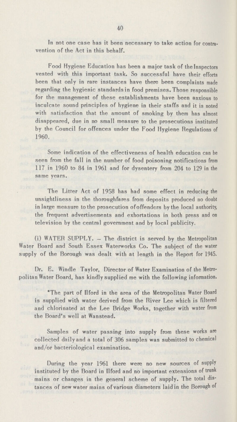 40 In not one case has it been necessary to take action for contra vention of the Act in this behalf. Food Hygiene Education has been a major task of the Inspectors vested with this important task. So successful have their efforts been that only in rare instances have there been complaints made regarding the hygienic standards in food premises. Those responsible for the management of these establishments have been anxious to inculcate sound principles of hygiene in their staffs and it is noted with satisfaction that the amount of smoking by them has almost disappeared, due in no small measure to the prosecutions instituted by the Council for offences under the Food Hygiene Regulations of 1960. Some indication of the effectiveness of health education can be seen from the fall in the number of food poisoning notifications from 117 in 1960 to 84 in 1961 and for dysentery from 204 to 129 in the same years. The Litter Act of 1958 has had some effect in reducing the unsightliness in the thoroughfares from deposits produced no doubt in large measure to the prosecution ofoffenders bythe local authority, the frequent advertisements and exhortations in both press and on television by the central government and by local publicity. (i) WATER SUPPLY. — The district is served by the Metropolitan Water Board and South Essex Waterworks Co. The subject of the water supply of the Borough was dealt with at length in the Report for 1945. Dr. E. Windle Taylor, Director of Water Examination of the Metro politan Water Board, has kindly supplied me with the following information. The part of IIford in the area of the Metropolitan Water Board is supplied with water derived from the River Lee which is filtered and chlorinated at the Lee Bridge Works, together with water from the Board's well at Wanstead. Samples of water passing into supply from these works are collected dailyand a total of 306 samples was submitted to chemical and/or bacteriological examination. During the year 1961 there were no new sources of supply instituted by the Board in IIford and no important extensions of trunk mains or changes in the general scheme of supply. The total dis tances of new water mains of various diameters laid in the Borough of