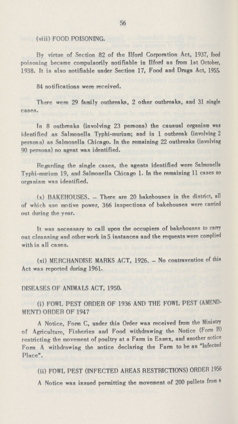 56 (viii) FOOD POISONING. By virtue of Section 82 of the Ilford Corporation Act, 1937, food poisoning became compulsorily notifiable in Ilford as from 1st October, 1938. It is also notifiable under Section 17, Food and Drugs Act, 1955. 84 notifications were received. There were 29 family outbreaks, 2 other outbreaks, and 31 single cases. In 8 outbreaks (involving 23 persons) the causual organism was identified as Salmonella Typhi-murium; and in 1 outbreak (involving 2 persons) as Salmonella Chicago. In the remaining 22 outbreaks (involving 90 persons) no agent was identified. Regarding the single cases, the agents identified were Salmonella Typhi-murium 19, and Salmonella Chicago 1. In the remaining 11 cases no organism was identified. (x) BAKEHOUSES. — There are 20 bakehouses in the district, all of which use motive power, 366 inspections of bakehouses were carried out during the year. It was necessary to call upon the occupiers of bakehouses to carry out cleansing and other work in5 instances and the requests were complied with in all cases. (xi) MERCHANDISE MARKS ACT, 1926. - No contravention of this Act was reported during 1961. DISEASES OF ANIMALS ACT, 1950. (i) FOWL PEST ORDER OF 1936 AND THE FOWL PEST (AMEND MENT) ORDER OF 1947 A Notice, Form C, under this Order was received from the Ministry of Agriculture, Fisheries and Food withdrawing the Notice (Form B) restricting the movement of poultry at a Farm in Essex, and another notice Form A withdrawing the notice declaring the Farm to be an Infected Place. (ii) FOWL PEST (INFECTED AREAS RESTRICTIONS) ORDER 1956 A Notice was issued permitting the movement of 200 pullets from a