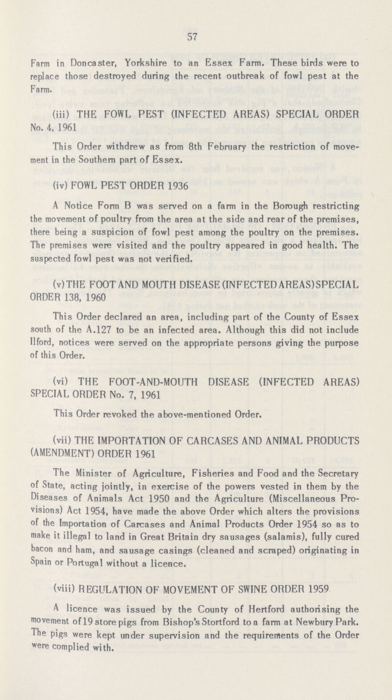 57 Farm in Doncaster, Yorkshire to an Essex Farm. These birds were to replace those destroyed during the recent outbreak of fowl pest at the Farm. (iii) THE FOWL PEST (INFECTED AREAS) SPECIAL ORDER No. 4, 1961 This Order withdrew as from 8th February the restriction of move ment in the Southern part of Essex. (iv) FOWL PEST ORDER 1936 A Notice Form B was served on a farm in the Borough restricting the movement of poultry from the area at the side and rear of the premises, there being a suspicion of fowl pest among the poultry on the premises. The premises were visited and the poultry appeared in good health. The suspected fowl pest was not verified. (v)THE FOOT AND MOUTH DISEASE (INFECTED AREAS)SPECIAL ORDER 138, 1960 This Order declared an area, including part of the County of Essex south of the A.127 to be an infected area. Although this did not include Ilford, notices were served on the appropriate persons giving the purpose of this Order. (vi) THE FOOT-AND-MOUTH DISEASE (INFECTED AREAS) SPECIAL ORDER No. 7, 1961 This Order revoked the above-mentioned Order. (vii) THE IMPORTATION OF CARCASES AND ANIMAL PRODUCTS (AMENDMENT) ORDER 1961 The Minister of Agriculture, Fisheries and Food and the Secretary of State, acting jointly, in exercise of the powers vested in them by the Diseases of Animals Act 1950 and the Agriculture (Miscellaneous Pro visions) Act 1954, have made the above Order which alters the provisions of the Importation of Carcases and Animal Products Order 1954 so as to make it illegal to land in Great Britain dry sausages (salamis), fully cured bacon and ham, and sausage casings (cleaned and scraped) originating in Spain or Portugal without a licence. (viii) REGULATION OF MOVEMENT OF SWINE ORDER 1959 A licence was issued by the County of Hertford authorising the movement of 19 store pigs from Bishop's Stortford to a farm at Newbury Park. The pigs were kept under supervision and the requirements of the Order were complied with.