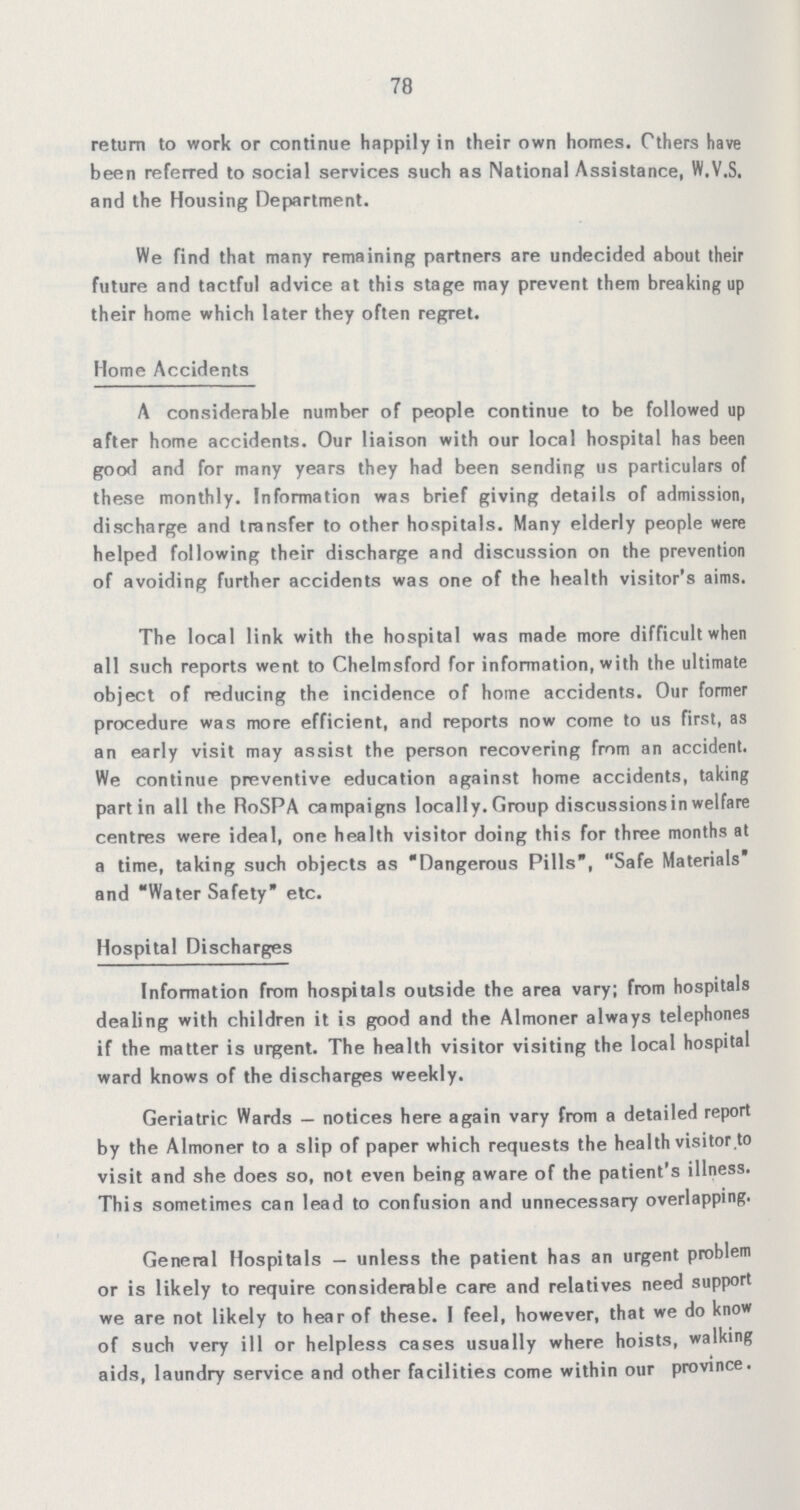 78 return to work or continue happily in their own homes. Others have been referred to social services such as National Assistance, W.V.S. and the Housing Department. We find that many remaining partners are undecided about their future and tactful advice at this stage may prevent them breaking up their home which later they often regret. Home Accidents A considerable number of people continue to be followed up after home accidents. Our liaison with our local hospital has been good and for many years they had been sending us particulars of these monthly. Information was brief giving details of admission, discharge and transfer to other hospitals. Many elderly people were helped following their discharge and discussion on the prevention of avoiding further accidents was one of the health visitor's aims. The local link with the hospital was made more difficult when all such reports went to Chelmsford for information, with the ultimate object of reducing the incidence of home accidents. Our former procedure was more efficient, and reports now come to us first, as an early visit may assist the person recovering from an accident. We continue preventive education against home accidents, taking part in all the RoSPA campaigns locally. Group discussionsin welfare centres were ideal, one health visitor doing this for three months at a time, taking such objects as Dangerous Pills, Safe Materials* and Water Safety etc. Hospital Discharges Information from hospitals outside the area vary; from hospitals dealing with children it is good and the Almoner always telephones if the matter is urgent. The health visitor visiting the local hospital ward knows of the discharges weekly. Geriatric Wards — notices here again vary from a detailed report by the Almoner to a slip of paper which requests the health visitor to visit and she does so, not even being aware of the patient's illness. This sometimes can lead to confusion and unnecessary overlapping. General Hospitals — unless the patient has an urgent problem or is likely to require considerable care and relatives need support we are not likely to hear of these. I feel, however, that we do know of such very ill or helpless cases usually where hoists, walking aids, laundry service and other facilities come within our province.