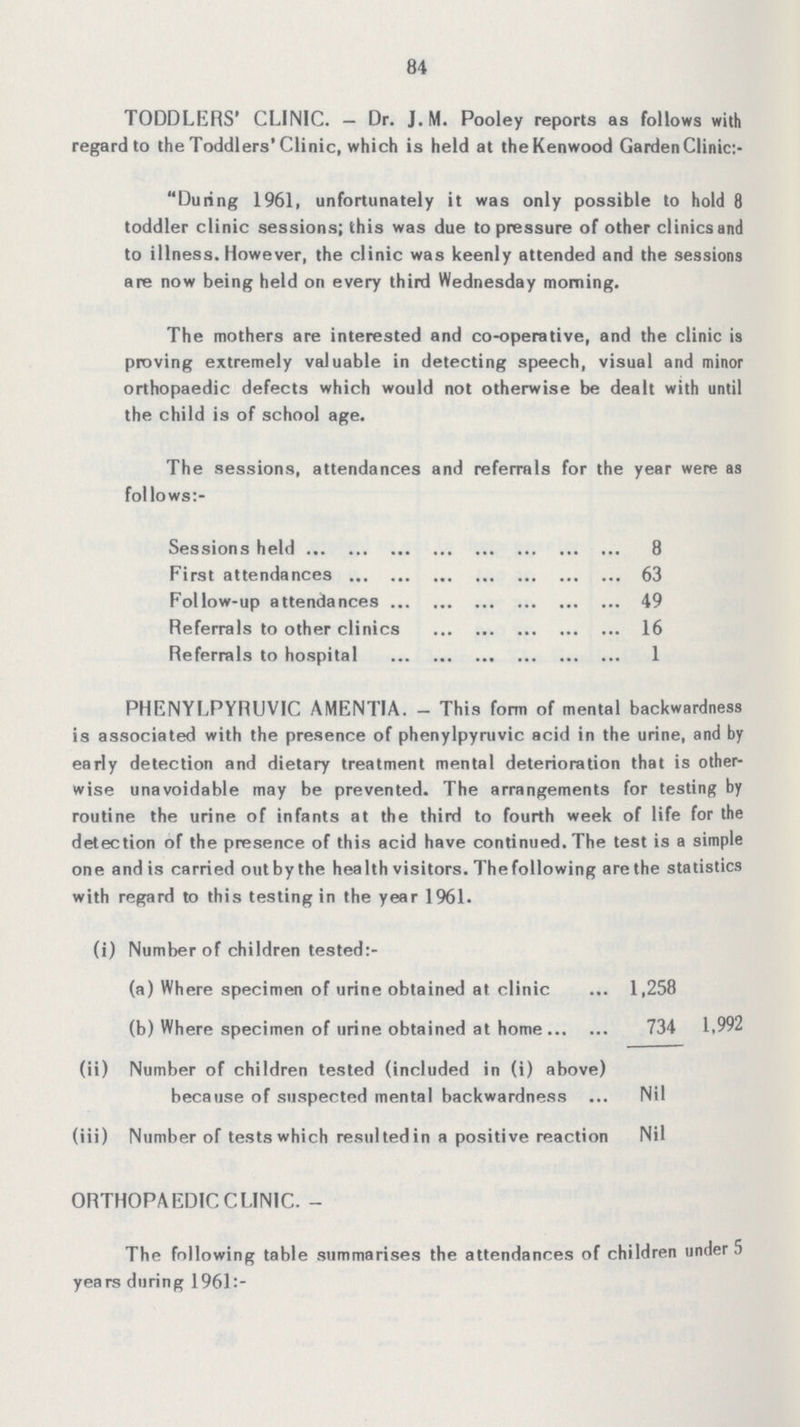 84 TODDLERS' CLINIC. — Dr. J.M. Pooley reports as follows with regard to the Toddlers'Clinic, which is held at theKenwood Garden Clinic:- During 1961, unfortunately it was only possible to hold 8 toddler clinic sessions; this was due to pressure of other clinics and to illness. However, the clinic was keenly attended and the sessions are now being held on every third Wednesday morning. The mothers are interested and co-operative, and the clinic is proving extremely valuable in detecting speech, visual and minor orthopaedic defects which would not otherwise be dealt with until the child is of school age. The sessions, attendances and referrals for the year were as follows:- Sessions held 8 First attendances 63 Follow-up attendances 49 Referrals to other clinics 16 Referrals to hospital 1 PHENYLPYRUVIC AMENTIA. - This form of mental backwardness is associated with the presence of phenylpyruvic acid in the urine, and by early detection and dietary treatment mental deterioration that is other wise unavoidable may be prevented. The arrangements for testing by routine the urine of infants at the third to fourth week of life for the detection of the presence of this acid have continued. The test is a simple one and is carried outbythe health visitors. Thefollowing are the statistics with regard to this testing in the year 1961. (i) Number of children tested:- (a) Where specimen of urine obtained at clinic 1,258 (b) Where specimen of urine obtained at home 734 1,992 (ii) Number of children tested (included in (i) above) because of suspected mental backwardness Nil (iii) Number of tests which resulted in a positive reaction Nil ORTHOPAEDIC CLINIC. - The following table summarises the attendances of children under 5 years during 1961:-