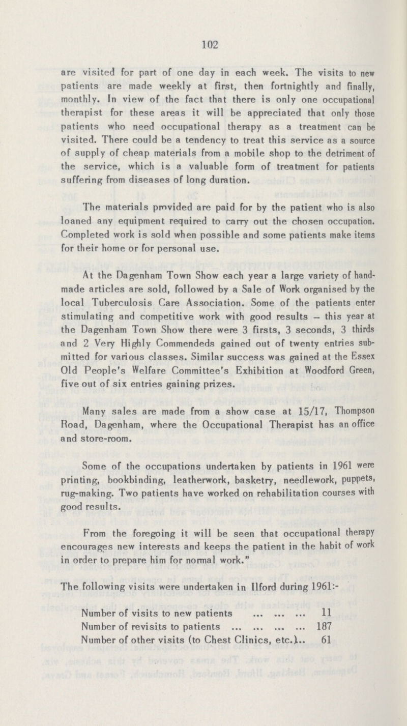 102 are visited for part of one day in each week. The visits to new patients are made weekly at first, then fortnightly and finally, monthly. In view of the fact that there is only one occupational therapist for these areas it will be appreciated that only those patients who need occupational therapy as a treatment can be visited. There could be a tendency to treat this service as a source of supply of cheap materials from a mobile shop to the detriment of the service, which is a valuable form of treatment for patients suffering from diseases of long duration. The materials provided are paid for by the patient who is also loaned any equipment required to carry out the chosen occupation. Completed work is sold when possible and some patients make items for their home or for personal use. At the Dagenham Town Show each year a large variety of hand made articles are sold, followed by a Sale of Work organised by the local Tuberculosis Care Association. Some of the patients enter stimulating and competitive work with good results — this year at the Dagenham Town Show there were 3 firsts, 3 seconds, 3 thirds and 2 Very Highly Commendeds gained out of twenty entries sub mitted for various classes. Similar success was gained at the Essex Old People's Welfare Committee's Exhibition at Woodford Green, five out of six entries gaining prizes. Many sales are made from a show case at 15/17, Thompson Road, Dagenham, where the Occupational Therapist has an office and store-room. Some of the occupations undertaken by patients in 1961 were printing, bookbinding, leatherwork, basketry, needlework, puppets, rug-making. Two patients have worked on rehabilitation courses with good results. From the foregoing it will be seen that occupational therapy encourages new interests and keeps the patient in the habit of work in order to prepare him for normal work. The following visits were undertaken in Ilford during 1961:- Number of visits to new patients 11 Number of revisits to patients 187 Number of other visits (to Chest Clinics, etc.) 61