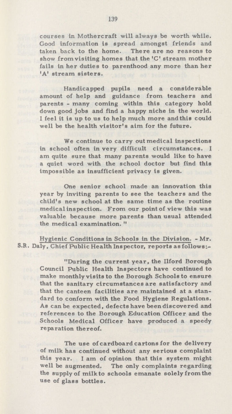 139 courses in Mother craft will always be worth while. Good information is spread amongst friends and taken back to the home. There are no reasons to show from visiting homes that the 'C' stream mother fails in her duties to parenthood any more than her 'A' stream sisters. Handicapped pupils need a considerable amount of help and guidance from teachers and parents-many coming within this category hold down good jobs and find a happy niche In the world. I feel it is up to us to help much more and this could well be the health visitor's aim for the future. We continue to carry out medical Inspections In school often in very difficult circumstances. I am quite sure that many parents would like to have a quiet word with the school doctor but find this Impossible as insufficient privacy is given. One senior school made an innovation this year by Inviting parents to see the teachers and the child's new school at the same time as the routine medical inspection. From our point of view this was valuable because more parents than usual attended the medical examination.  Hygienic Conditions In Schools In the Division.- Mr. S.R. Daly, Chief Public Health Inspector, reports as follows:- During the current year, the Ilford Borough Council Public Health Inspectors have continued to make monthly visits to the Borough Schools to ensure that the sanitary circumstances are satisfactory and that the canteen facilities are maintained at a stan dard to conform with the Food Hygiene Regulations. As can be expected, defects have been discovered and references to the Borough Education Officer and the Schools Medical Officer have produced a speedy reparation thereof. The use of cardboard cartons for the delivery of milk has continued without any serious complaint this year. I am of opinion that this system might well be augmented. The only complaints regarding the supply of milk to schools emanate solely from the use of glass bottles.