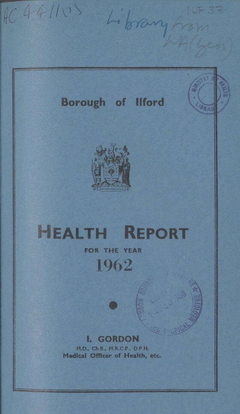 Borough of llford Health Report FOR THE YEAR 1962 I. GORDON M.D., Ch B, M.R.C P., D P H. Medical Officer of Health, etc.