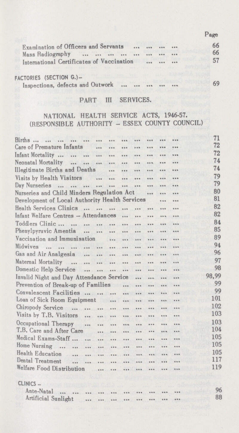 Page Examination of Officers and Servants 66 Mass Radiography 66 International Certificates of Vaccination 57 FACTORIES (SECTION G.)- Inspections, defects and Outwork 69 PART III SERVICES. NATIONAL HEALTH SERVICE ACTS, 1946-57. (RESPONSIBLE AUTHORITY - ESSEX COUNTY COUNCIL) Births 71 Care of Premature Infants 72 Infant Mortality 72 Neonatal Mortality 74 Illegitimate Births and Deaths 74 Visits by Health Visitors 79 Day Nurseries 79 Nurseries and Child Minders Regulation Act 80 Development of Local Authority Health Services 81 Health Services Clinics 82 Infant Welfare Centres — Attendances 82 Toddlers Clinic 84 Phenylpyruvic Amentia 85 Vaccination and Immunisation 89 Midwives 94 Gas and Air Analgesia 96 Maternal Mortality 97 Domestic Help Service 98 Invalid Night and Day Attendance Service 98,99 Prevention of Break-up of Families Convalescent Facilities 99 Loan of Sick Room Equipment 101 Chiropody Service 102 Visits by T.B. Visitors 103 Occupational Therapy 103 T.B. Care and After Care 104 Medical Exams-Staff 105 Home Nursing 105 Health Education 105 Dental Treatment 117 Welfare Food Distribution 119 CLINICS - Ante-Natal 96 Artificial Sunlight 88