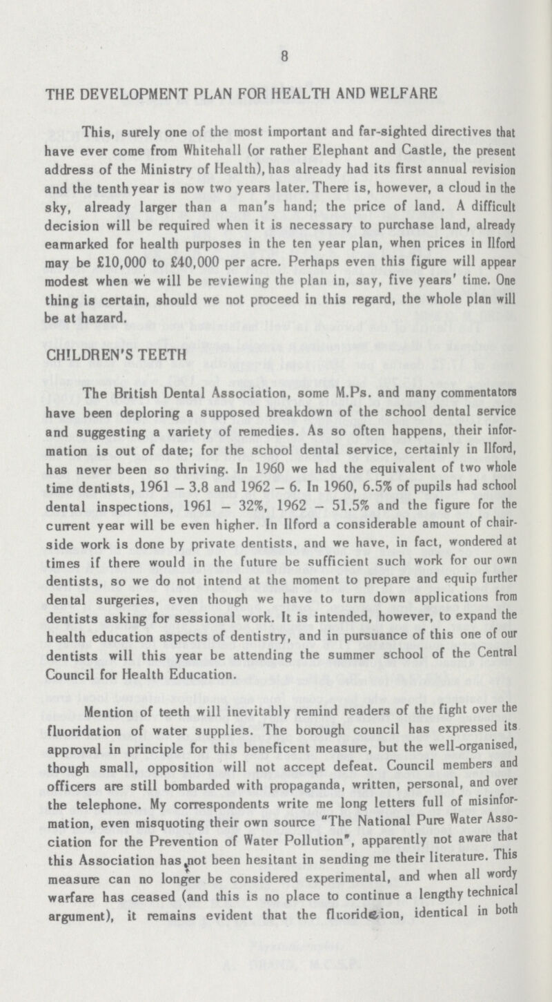 8 THE DEVELOPMENT PLAN FOR HEALTH AND WELFARE This, surely one of the most important and far-sighted directives that have ever come from Whitehall (or rather Elephant and Castle, the present address of the Ministry of Health), has already had its first annual revision and the tenth year is now two years later. There is, however, a cloud in the sky, already larger than a man's hand; the price of land. A difficult decision will be required when it is necessary to purchase land, already earmarked for health purposes in the ten year plan, when prices in Ilford may be £10,000 to £40,000 per acre. Perhaps even this figure will appear modest when we will be reviewing the plan in, say, five years' time. One thing is certain, should we not proceed in this regard, the whole plan will be at hazard. CHILDREN'S TEETH The British Dental Association, some M.Ps. and many commentators have been deploring a supposed breakdown of the school dental service and suggesting a variety of remedies. As so often happens, their infor mation is out of date; for the school dental service, certainly in Ilford, has never been so thriving. In 1960 we had the equivalent of two whole time dentists, 1961 — 3.8 and 1962 — 6. In 1960, 6.5% of pupils had school dental inspections, 1961 — 32%, 1962 — 51.5% and the figure for the current year will be even higher. In Ilford a considerable amount of chair side work is done by private dentists, and we have, in fact, wondered at times if there would in the future be sufficient such work for our own dentists, so we do not intend at the moment to prepare and equip further dental surgeries, even though we have to turn down applications from dentists asking for sessional work. It is intended, however, to expand the health education aspects of dentistry, and in pursuance of this one of our dentists will this year be attending the summer school of the Central Council for Health Education. Mention of teeth will inevitably remind readers of the fight over the fluoridation of water supplies. The borough council has expressed its approval in principle for this beneficent measure, but the well-organised, though small, opposition will not accept defeat. Council members and officers are still bombarded with propaganda, written, personal, and over the telephone. My correspondents write me long letters full of misinfor mation, even misquoting their own source The National Pure Water Asso ciation for the Prevention of Water Pollution, apparently not aware that this Association has,not been hesitant in sending me their literature. This measure can no longer be considered experimental, and when all wordy warfare has ceased (and this is no place to continue a lengthy technical argument), it remains evident that the flcorideion, identical in both