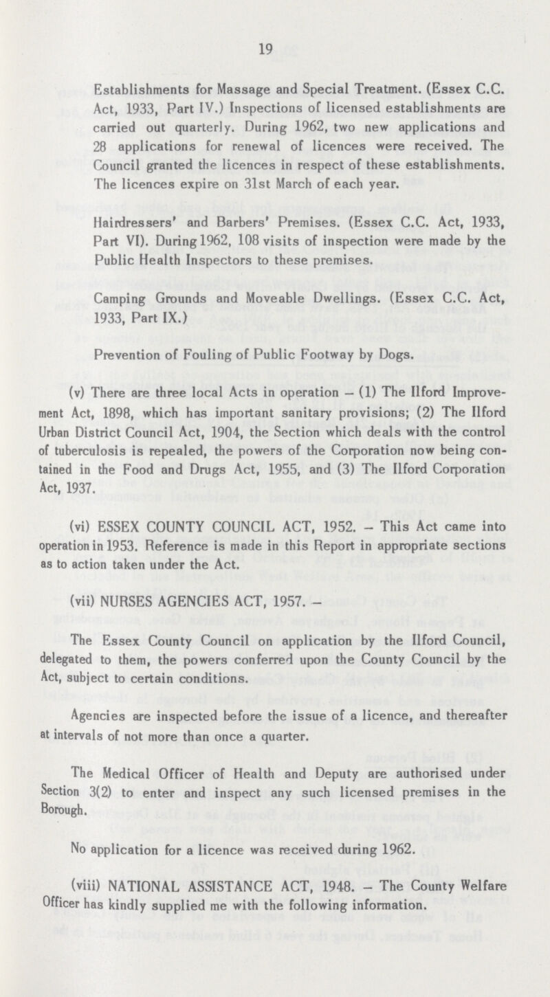 19 Establishments for Massage and Special Treatment. (Essex C.C. Act, 1933, Part IV.) Inspections of licensed establishments are carried out quarterly. During 1962, two new applications and 28 applications for renewal of licences were received. The Council granted the licences in respect of these establishments. The licences expire on 31st March of each year. Hairdressers' and Barbers' Premises. (Essex C.C. Act, 1933, Part VI). During 1962, 108 visits of inspection were made by the Public Health Inspectors to these premises. Camping Grounds and Moveable Dwellings. (Essex C.C. Act, 1933, Part IX.) Prevention of Fouling of Public Footway by Dogs. (v) There are three local Acts in operation— (1) The Ilford Improve ment Act, 1898, which has important sanitary provisions; (2) The Ilford Urban District Council Act, 1904, the Section which deals with the control of tuberculosis is repealed, the powers of the Corporation now being con tained in the Food and Drugs Act, 1955, and (3) The Ilford Corporation Act, 1937. (vi) ESSEX COUNTY COUNCIL ACT, 1952. - This Act came into operation in 1953. Reference is made in this Report in appropriate sections as to action taken under the Act. (vii) NURSES AGENCIES ACT, 1957.- The Essex County Council on application by the Ilford Council, delegated to them, the powers conferred upon the County Council by the Act, subject to certain conditions. Agencies are inspected before the issue of a licence, and thereafter at intervals of not more than once a quarter. The Medical Officer of Health and Deputy are authorised under Section 3(2) to enter and inspect any such licensed premises in the Borough. No application for a licence was received during 1962. (viii) NATIONAL ASSISTANCE ACT, 1948.- The County Welfare Officer has kindly supplied me with the following information.