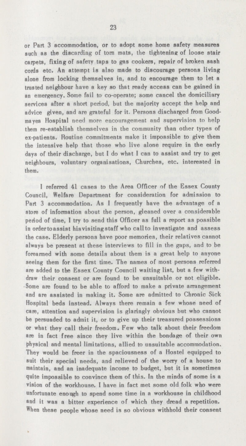 23 or Part 3 accommodation, or to adopt some home safety measures such as the discarding of torn mats, the tightening of loose stair carpets, fixing of safely taps to gas cookers, repair of broken sash cords etc. An attempt is also made to discourage persons living alone from locking themselves in, and to encourage them to let a trusted neighbour have a key so that ready access can be gained in an emergency. Some fail to co-operate; some cancel the domiciliary services after a short period, but the majority accept the help and advice given, and are grateful for it. Persons discharged from Good mayes Hospital need more encouragement and supervision to help them re-establish themselves in the community than other types of ex-patients. Routine commitments make it impossible to give them the intensive help that those who live alone require in the early days of their discharge, but I do what I can to assist and try to get neighbours, voluntary organisations, Churches, etc. interested in them. I referred 41 cases to the Area Officer of the Essex County Council, Welfare Department for consideration for admission to Part 3 accommodation. As I frequently have the advantage of a store of information about the person, gleaned over a considerable period of time, 1 try to send this Officer as full a report as possible in ordertoassist hisvisitingstaff who call to investigate and assess the case. Elderly persons have poor memories, their relatives cannot always be present at these interviews to fill in the gaps, and to be forearmed with some details about them is a great help to anyone seeing them for the first time. The names of most persons referred are added to the Essex County Council waiting list, but a few with draw their consent or are found to be unsuitable or not eligible. .Some are found to be able to afford to make a private arrangement and are assisted in making it. Some are admitted to Chronic Sick Hospital beds instead. Always there remain a few whose need of care, attention and supervision is glaringly obvious but who cannot be persuaded to admit it, or to give up their treasured possessions or what they call their freedom. Few who talk about their freedom are in fact free since they live within the bondage of their own physical and mental limitations, allied to unsuitable accommodation. They would be freer in the spaciousness of a Hostel equipped to suit their special needs, and relieved of the worry of a house to maintain, and an inadequate income to budget, but it is sometimes quite impossible to convince them of this. In the minds of some is a vision of the workhouse. I have in fact met some old folk who were unfortunate enough to spend some time in a workhouse in childhood and it was a bitter experience of which they dread a repetition. When these people whose need is so obvious withhold their consent