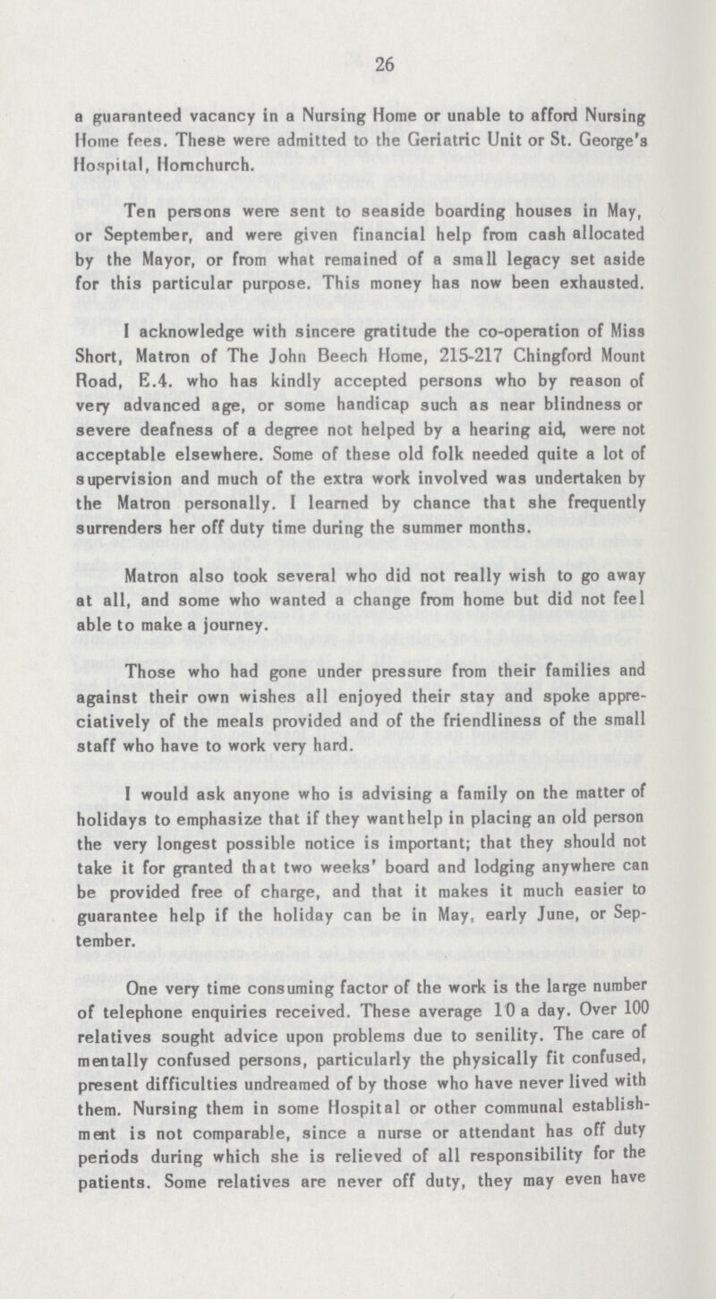 26 a guaranteed vacancy in a Nursing Home or unable to afford Nursing Home fees. These were admitted to the Geriatric Unit or St. George's Hospital, Homchurch. Ten persons were sent to seaside boarding houses in May, or September, and were given financial help from cash allocated by the Mayor, or from what remained of a small legacy set aside for this particular purpose. This money has now been exhausted. I acknowledge with sincere gratitude the co-operation of Miss Short, Matron of The John Beech Home, 215-217 Chingford Mount Road, E.4. who has kindly accepted persons who by reason of very advanced age, or some handicap such as near blindness or severe deafness of a degree not helped by a hearing aid, were not acceptable elsewhere. Some of these old folk needed quite a lot of supervision and much of the extra work involved was undertaken by the Matron personally. I learned by chance that she frequently surrenders her off duty time during the summer months. Matron also took several who did not really wish to go away at all, and some who wanted a change from home but did not feel able to make a journey. Those who had gone under pressure from their families and against their own wishes all enjoyed their stay and spoke appre ciatively of the meals provided and of the friendliness of the small staff who have to work very hard. I would ask anyone who is advising a family on the matter of holidays to emphasize that if they want help in placing an old person the very longest possible notice is important; that they should not take it for granted that two weeks' board and lodging anywhere can be provided free of charge, and that it makes it much easier to guarantee help if the holiday can be in May, early June, or Sep tember. One very time consuming factor of the work is the large number of telephone enquiries received. These average 10 a day. Over 100 relatives sought advice upon problems due to senility. The care of mentally confused persons, particularly the physically fit confused, present difficulties undreamed of by those who have never lived with them. Nursing them in some Hospital or other communal establish ment is not comparable, since a nurse or attendant has off duty periods during which she is relieved of all responsibility for the patients. Some relatives are never off duty, they may even have