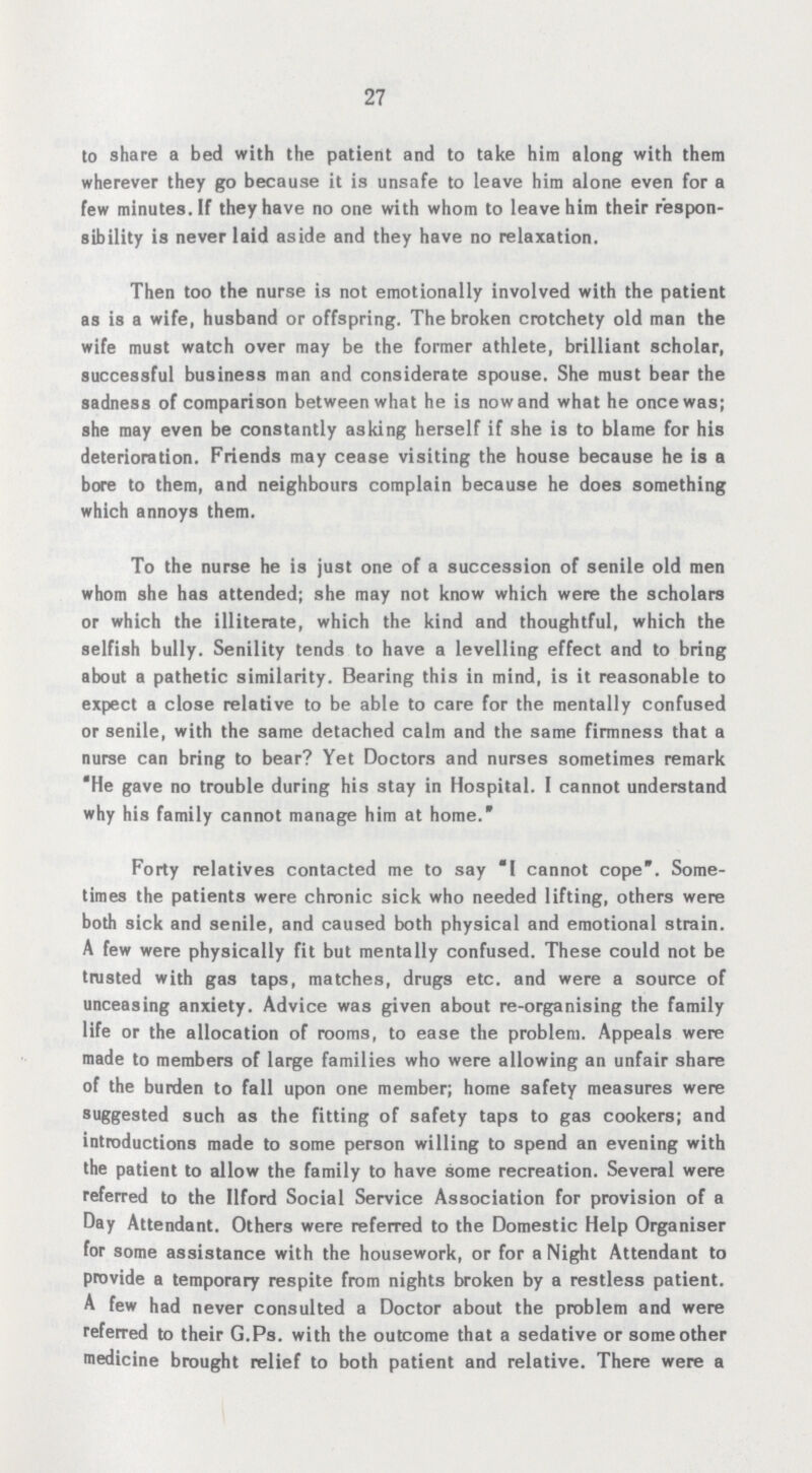 27 to share a bed with the patient and to take him along with them wherever they go because it is unsafe to leave him alone even for a few minutes. If they have no one with whom to leave him their respon sibility is never laid aside and they have no relaxation. Then too the nurse is not emotionally involved with the patient as is a wife, husband or offspring. The broken crotchety old man the wife must watch over may be the former athlete, brilliant scholar, successful business man and considerate spouse. She must bear the sadness of comparison between what he is now and what he once was; she may even be constantly asking herself if she is to blame for his deterioration. Friends may cease visiting the house because he is a bore to them, and neighbours complain because he does something which annoys them. To the nurse he is just one of a succession of senile old men whom she has attended; she may not know which were the scholars or which the illiterate, which the kind and thoughtful, which the selfish bully. Senility tends to have a levelling effect and to bring about a pathetic similarity. Bearing this in mind, is it reasonable to expect a close relative to be able to care for the mentally confused or senile, with the same detached calm and the same firmness that a nurse can bring to bear? Yet Doctors and nurses sometimes remark He gave no trouble during his stay in Hospital. I cannot understand why his family cannot manage him at home. Forty relatives contacted me to say I cannot cope. Some times the patients were chronic sick who needed lifting, others were both sick and senile, and caused both physical and emotional strain. A few were physically fit but mentally confused. These could not be trusted with gas taps, matches, drugs etc. and were a source of unceasing anxiety. Advice was given about re-organising the family life or the allocation of rooms, to ease the problem. Appeals were made to members of large families who were allowing an unfair share of the burden to fall upon one member; home safety measures were suggested such as the fitting of safety taps to gas cookers; and introductions made to some person willing to spend an evening with the patient to allow the family to have some recreation. Several were referred to the Ilford Social Service Association for provision of a Day Attendant. Others were referred to the Domestic Help Organiser for some assistance with the housework, or for a Night Attendant to provide a temporary respite from nights broken by a restless patient. A few had never consulted a Doctor about the problem and were referred to their G.Ps. with the outcome that a sedative or some other medicine brought relief to both patient and relative. There were a