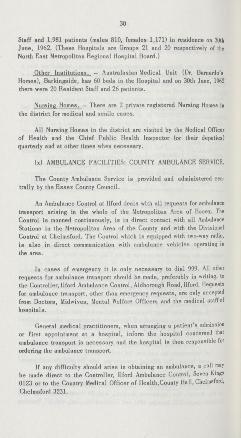 30 Staff and 1,981 patients (males 810, females 1,171) in residence on 30th June, 1962. (These Hospitals are Groups 21 and 20 respectively of the North East Metropolitan Regional Hospital Board.) Other Institutions. — Australasian Medical Unit (Dr. Bernardo's Homes), Barkingside, has 60 beds in the Hospital and on 30th June, 1962 there were 20 Resident Staff and 26 patients. Nursing Homes. — There are 2 private registered Nursing Homes in the district for medical and senile cases. All Nursing Homes in the district are visited by the Medical Officer of Health and the Chief Public Health Inspector (or their deputies) quarterly and at other times when necessary. (x) AMBULANCE FACILITIES: COUNTY AMBULANCE SERVICE. The County Ambulance Service is provided and administered cen trally by the Essex County Council. An Ambulance Control at Uford deals with all requests for ambulance transport arising in the whole of the Metropolitan Area of Essex. The Control is manned continuously, is in direct contact with all Ambulance Stations in the Metropolitan Area of the County and with the Divisional Control at Chelmsford. The Control which is equipped with two-way radio, is also in direct communication with ambulance vehicles operating in the area. In cases of emergency it is only necessary to dial 999. All other requests for ambulance transport should be made, preferably in writing, to the Controller, Ilford Ambulance Control, Aldborough Road, Ilford. Requests for ambulance transport, other than emergency requests, are only accepted from Doctors, Midwives, Mental Welfare Officers and the medical staff of hospitals. General medical practitioners, when arranging a patient's admission or first appointment at a hospital, inform the hospital concerned that ambulance transport is necessary and the hospital is then responsible for ordering the ambulance transport. If any difficulty should arise in obtaining an ambulance, a call may be made direct to the Controller, Ilford Ambulance Control, Seven Kings 0123 or to the Country Medical Officer of Health,County Hall, Chelmsford, Chelmsford 3231.