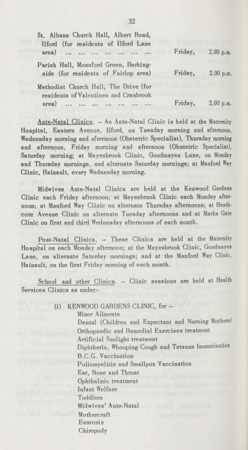 32 St. Albans Church Hall, Albert Road, Ilford (for residents of Ilford Lane area) Friday, 2.00 p.m. Parish Hall, Mossford Green, Barking side (for residents of Fairlop area) Friday, 2.00 p.m. Methodist Church Hall, The Drive (for residents ofValentines and Cranbrook area) Friday, 2.00 p.m. Ante-Natal Clinics. - An Ante-Natal Clinic is held at the Maternity Hospital, Eastern Avenue, Ilford, on Tuesday morning and afternoon, Wednesday morning and afternoon (Obstetric Specialist), Thursday morning and afternoon, Friday morning and afternoon (Obstetric Specialist), Saturday morning; at Mayesbrook Clinic, Goodmayes Lane, on Monday and Thursday mornings, and alternate Saturday mornings; at Manford Way Clinic, Hainault, every Wednesday morning. Midwives Ante-Natal Clinics are held at the Kenwood Gardens Clinic each Friday afternoon; at Mayesbrook Clinic each Monday after noon; at Manford Way Clinic on alternate Thursday afternoons; at Heath cote Avenue Clinic on alternate Tuesday afternoons and at Marks Gale Clinic on first and third Wednesday afternoons of each month. Post-Natal Clinics. — These Clinics are held at the Maternity Hospital on each Monday afternoon; at the Mayesbrook Clinic, Goodmayes Lane, on alternate Saturday mornings; and at the Manford Way Clinic, Hainault, on the first Friday morning of each month. School and other Clinics. — Clinic sessions are held at Health Services Clinics as under:- (i) KENWOOD GARDENS CLINIC, for Minor Ailments Dental (Children and Expectant and Nursing Mothers) Orthopaedic and Remedial Exercises treatment Artificial Sunlight treatment Diphtheria, Whooping Cough and Tetanus Immunisation B.C.G. Vaccination Poliomyelitis and Smallpox Vaccination Ear, Nose and Throat Ophthalmic treatment Infant Welfare Toddlers Midwives' Ante-Natal Mothercraft Enuresis Chiropody