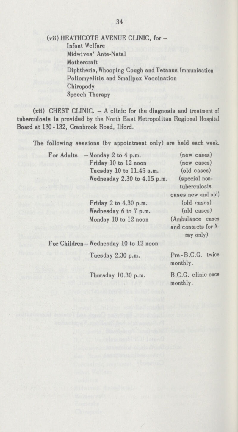 34 (vii) HEATHCOTE AVENUE CLINIC, for Infant Welfare Midwives' Ante-Natal Mothercraft Diphtheria, Whooping Cough and Tetanus Immunisation Poliomyelitis and Smallpox Vaccination Chiropody Speech Therapy (xii) CHEST CLINIC. - A clinic for the diagnosis and treatment of tuberculosis is provided by the North East Metropolitan Regional Hospital Board at 130-132, Cranbrook Road, Ilford. The following sessions (by appointment only) are held each week. For Adults —Monday 2 to 4 p.m. (new cases) Friday 10 to 12 noon (new cases) Tuesday 10 to 11.45 a.m. (old cases) Wednesday 2.30 to 4.15 p.m. (special non- tuberculosis cases new and old) Friday 2 to 4.30 p.m. (old rases) Wednesday 6 to 7 p.m. (old cases) Monday 10 to 12 noon (Ambulance cases and contacts for X ray only) For Children — Wednesday 10 to 12 noon Tuesday 2.30 p.m. Pre-B.C.G. twice monthly. Thursday 10.30 p.m. B.C.G. clinic once monthly.