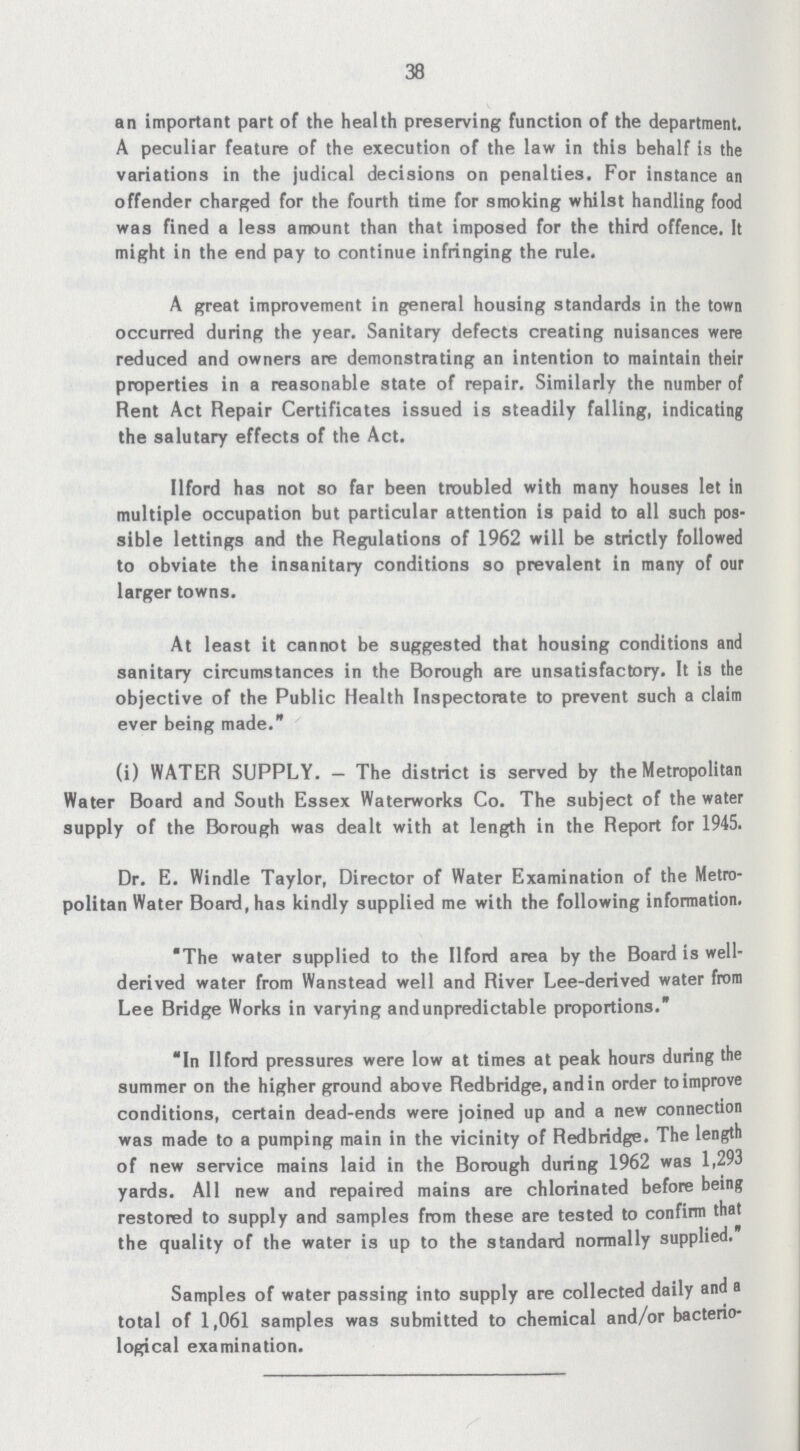 38 an important part of the health preserving function of the department. A peculiar feature of the execution of the law in this behalf is the variations in the judical decisions on penalties. For instance an offender charged for the fourth time for smoking whilst handling food was fined a less amount than that imposed for the third offence. It might in the end pay to continue infringing the rule. A great improvement in general housing standards in the town occurred during the year. Sanitary defects creating nuisances were reduced and owners are demonstrating an intention to maintain their properties in a reasonable state of repair. Similarly the number of Rent Act Repair Certificates issued is steadily falling, indicating the salutary effects of the Act. Ilford has not so far been troubled with many houses let in multiple occupation but particular attention is paid to all such pos sible lettings and the Regulations of 1962 will be strictly followed to obviate the insanitary conditions so prevalent in many of our larger towns. At least it cannot be suggested that housing conditions and sanitary circumstances in the Borough are unsatisfactory. It is the objective of the Public Health Inspectorate to prevent such a claim ever being made. (i) WATER SUPPLY. — The district is served by the Metropolitan Water Board and South Essex Waterworks Co. The subject of the water supply of the Borough was dealt with at length in the Report for 1945. Dr. E. Windle Taylor, Director of Water Examination of the Metro politan Water Board, has kindly supplied me with the following information. The water supplied to the Ilford area by the Board is well derived water from Wanstead well and River Lee-derived water from Lee Bridge Works in varying and unpredictable proportions. In Ilford pressures were low at times at peak hours during the summer on the higher ground above Redbridge, and in order to improve conditions, certain dead-ends were joined up and a new connection was made to a pumping main in the vicinity of Redbridge. The length of new service mains laid in the Borough during 1962 was 1,293 yards. All new and repaired mains are chlorinated before being restored to supply and samples from these are tested to confirm that the quality of the water is up to the standard normally supplied. Samples of water passing into supply are collected daily and a total of 1,061 samples was submitted to chemical and/or bacterio logical examination.